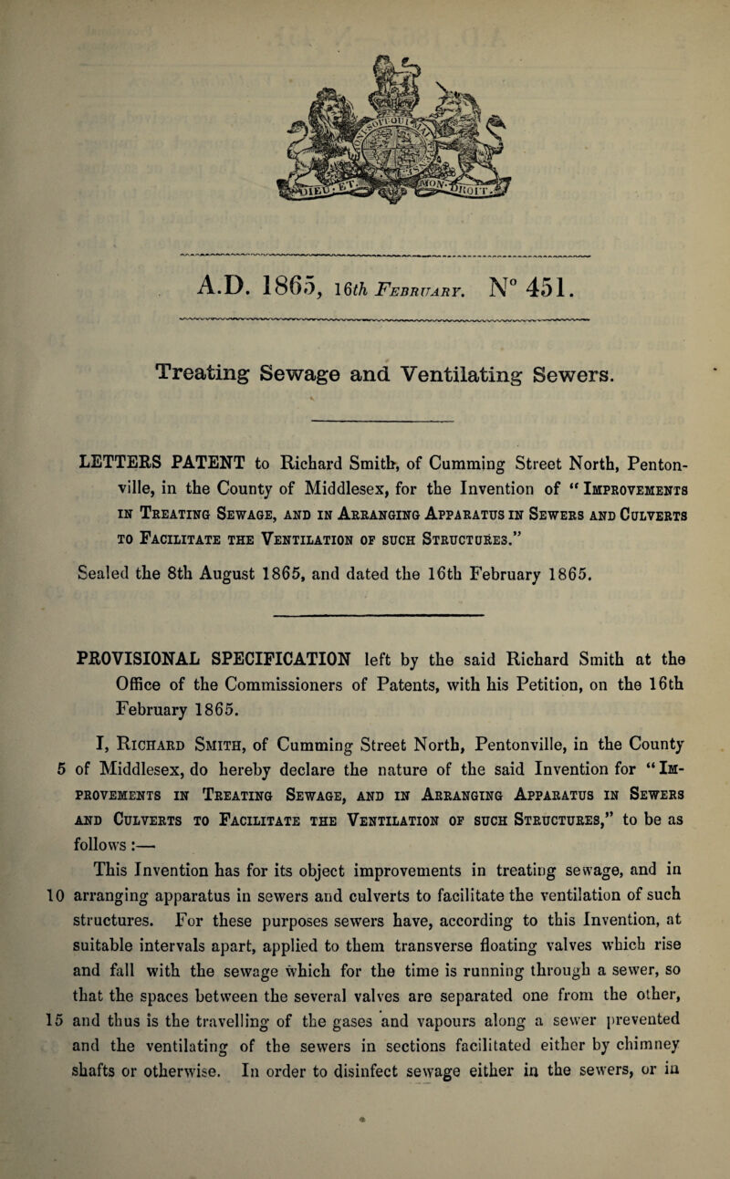 Treating Sewage and Ventilating Sewers. LETTERS PATENT to Richard Smith-, of Cumming Street North, Penton- ville, in the County of Middlesex, for the Invention of “ Improvements in Treating Sewage, and in Arranging Apparatus in Sewers and Culverts to Facilitate the Ventilation of such Structures.” Sealed the 8th August 1865, and dated the 16th February 1865. PROVISIONAL SPECIFICATION left by the said Richard Smith at the Office of the Commissioners of Patents, with his Petition, on the 16th February 1865. I, Richard Smith, of Cumming Street North, Pentonville, in the County 5 of Middlesex, do hereby declare the nature of the said Invention for “ Im¬ provements in Treating Sewage, and in Arranging Apparatus in Sewers and Culverts to Facilitate the Ventilation of such Structures,” to be as follows:— This Invention has for its object improvements in treating sewage, and in 10 arranging apparatus in sewers and culverts to facilitate the ventilation of such structures. For these purposes sewers have, according to this Invention, at suitable intervals apart, applied to them transverse floating valves which rise and fall with the sewage which for the time is running through a sewer, so that the spaces between the several valves are separated one from the other, 15 and thus is the travelling of the gases and vapours along a sewer prevented and the ventilating of the sewers in sections facilitated either by chimney shafts or otherwise. In order to disinfect sewage either in the sewers, or in *