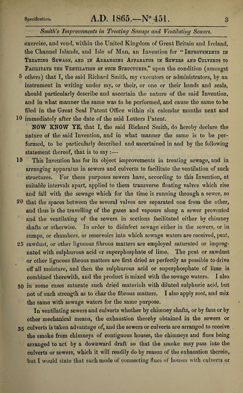 Specification. A.D. 1865.—N° 451. Smith's Improvements in Treating Sewage and Ventilating Sewers. 3 exercise, and vend, within the United Kingdom of Great Britain and Ireland, the Channel Islands, and Isle of Man, an Invention for “ Improvements in Treating Sewage, and in Arranging Apparatus in Sewers and Culverts to Facilitate the Ventilation of such Structures,” upon the condition (amongst 5 others) that I, the said Richard Smith, my executors or administrators, by an instrument in writing under my, or their, or one or their hands and seals, should particularly describe and ascertain the nature of the said Invention, and in what manner the same was to be performed, and cause the same to be filed in the Great Seal Patent Office within six calendar months next and 10 immediately after the date of the said Letters Patent. NOW KNOW YE, that I, the said Richard Smith, do hereby declare the nature of the said Invention, and in what manner the same is to be per¬ formed, to be particularly described and ascertained in and by the following statement thereof, that is to say :— 15 This Invention has for its object improvements in treating sewage, and in arranging apparatus in sewers and culverts to facilitate the ventilation of such structures. For these purposes sewers have, according to this Invention, at suitable intervals apart, applied to them transverse floating valves which rise and fall with the sewage which for the time is running through a sewer, so 20 that the spaces between the several valves are separated one from the other, and thus is the travelling of the gases and vapours along a sewer prevented and the ventilating of the sewers in sections facilitated either by chimney shafts or otherwise. In order to disinfect sewage either in the sewers, or in sumps, or chambers, or reservoirs into which sewage waters are received, peat, 25 sawdust, or other ligneous fibrous matters are employed saturated or impreg¬ nated with sulphurous acid or superphosphate of lime. The peat or sawdust or other ligneous fibrous matters are first dried as perfectly as possible to drive off all moisture, and then the sulphurous acid or superphosphate of lime is combined therewith, and the product is mixed with the sewage waters. I also 30 in some cases saturate such dried materials with diluted sulphuric acid, but not of such strength as to char the fibrous matters. I also apply soot, and mix the same with sewage waters for the same purpose. In ventilating sewers and culverts whether by chimney shafts, or by fans or by other mechanical means, the exhaustion thereby obtained in the sewers or 35 culverts is taken advantage of, and the sewers or culverts are arranged to receive the smoke from chimneys of contiguous houses, the chimneys and flues being arranged to act by a downward draft so that the smoke may pass into the culverts or sewers, which it will readily do by reason of the exhaustion therein, but I would state that such mode of connecting flues of houses with culverts or