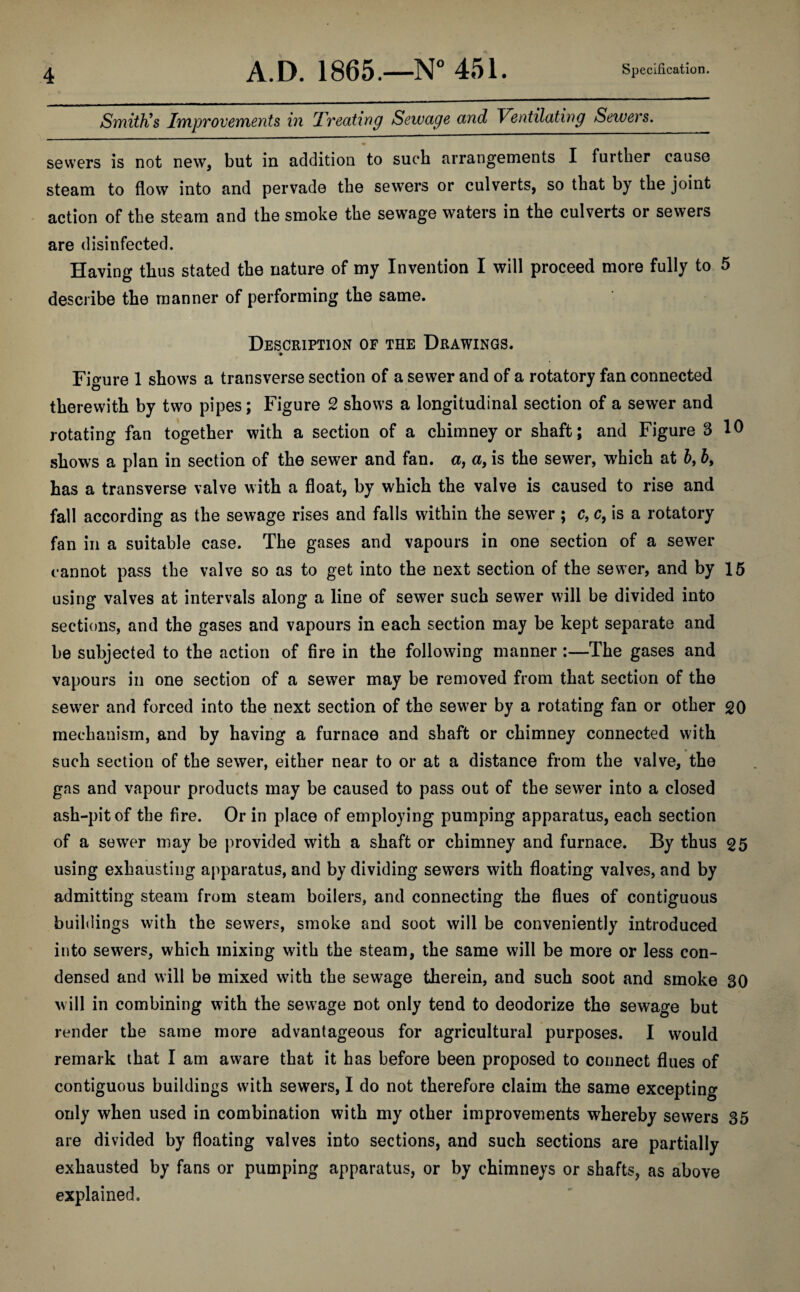 Smith’s Improvements in rTreating Sewage and Ventilating Sewers. sewers is not new, but in addition to such arrangements I further cause steam to flow into and pervade the sewers or culverts, so that by the joint action of the steam and the smoke the sewage waters in the culverts or sewers are disinfected. Having thus stated the nature of my Invention I will proceed more fully to 5 describe the manner of performing the same. Description of the Drawings. » Figure 1 shows a transverse section of a sewer and of a rotatory fan connected therewith by two pipes; Figure 2 shows a longitudinal section of a sewer and rotating fan together with a section of a chimney or shaft; and Figure 3 10 shows a plan in section of the sewer and fan. a, a, is the sewer, which at b, b, has a transverse valve with a float, by which the valve is caused to rise and fall according as the sewage rises and falls within the sewer; c, c, is a rotatory fan in a suitable case. The gases and vapours in one section of a sewer cannot pass the valve so as to get into the next section of the sewer, and by 15 using valves at intervals along a line of sewer such sewer will be divided into sections, and the gases and vapours in each section may be kept separate and be subjected to the action of fire in the following manner :—The gases and vapours in one section of a sewer may be removed from that section of the sewer and forced into the next section of the sewer by a rotating fan or other 20 mechanism, and by having a furnace and shaft or chimney connected with such section of the sewer, either near to or at a distance from the valve, the gas and vapour products may be caused to pass out of the sewer into a closed ash-pit of the fire. Or in place of employing pumping apparatus, each section of a sewer may be provided with a shaft or chimney and furnace. By thus 25 using exhausting apparatus, and by dividing sewers with floating valves, and by admitting steam from steam boilers, and connecting the flues of contiguous buildings with the sewers, smoke and soot will be conveniently introduced into sewers, which mixing with the steam, the same will be more or less con¬ densed and will be mixed with the sewage therein, and such soot and smoke 30 will in combining with the sewage not only tend to deodorize the sewage but render the same more advantageous for agricultural purposes. I would remark that I am aware that it has before been proposed to connect flues of contiguous buildings with sewers, I do not therefore claim the same excepting only when used in combination with my other improvements whereby sewers 35 are divided by floating valves into sections, and such sections are partially exhausted by fans or pumping apparatus, or by chimneys or shafts, as above explained.
