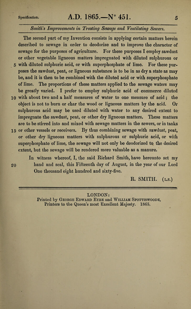 Smith's Improvements in Treating Sewage and Ventilating Sewers. The second part of my Invention consists in applying certain matters herein described to sewage in order to deodorize and to improve the character of sewage for the purposes of agriculture. For these purposes I employ sawdust or other vegetable ligneous matters impregnated with diluted sulphurous or 5 with diluted sulphuric acid, or with superphosphate of lime. For these pur¬ poses the sawdust, peat, or ligneous substance is to be in as dry a state as may be, and it is then to be combined with the diluted acid or with superphosphate of lime. The proportions of these matters applied to the sewage waters may be greatly varied. I prefer to employ sulphuric acid of commerce diluted 10 with about two and a half measures of water to one measure of acid ; the object is not to burn or char the wood or ligneous matters by the acid. Or sulphurous acid may be used diluted with water to any desired extent to impregnate the sawdust, peat, or other dry ligneous matters. These matters are to be stirred into and mixed with sewage matters in the sewers, or in tanks 15 or other vessels or receivers. By thus combining sewage with sawdust, peat, or other dry ligneous matters with sulphurous or sulphuric acid, or with superphosphate of lime, the sewage will not only be deodorized to the desired extent, but the sewage will be rendered more valuable as a manure. In witness whereof, I, the said Richard Smith, have hereunto set my 20 hand and seal, this Fifteenth day of August, in the year of our Lord One thousand eight hundred and sixty-five. R. SMITH, (l.s.) LONDON: Printed by George Edward Eyre and William Spottiswoode, Printers to the Queen's most Excellent Majesty. 1865.