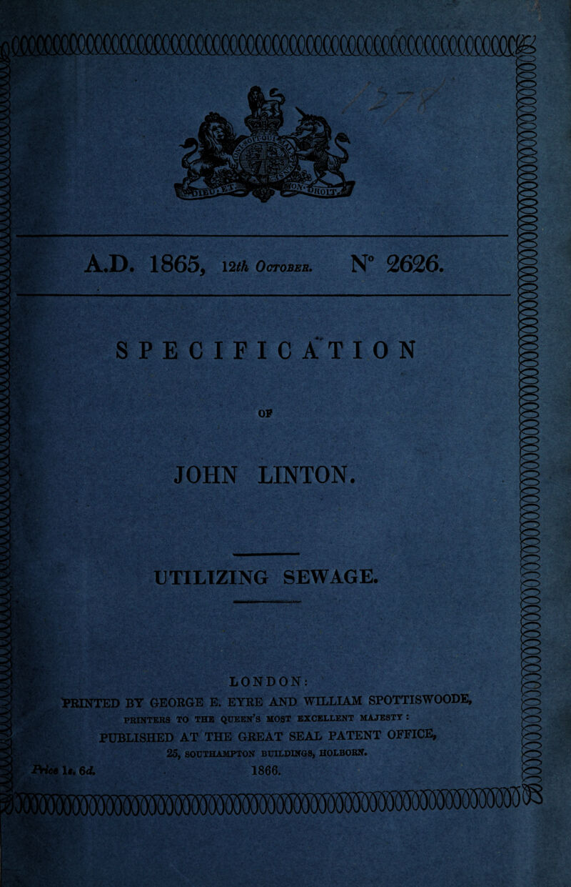*• r*W ■>% a A.D. 1865, \2th October. N” 2626. Si.- r-W SPECIFICATION OF JOHN LINTON. UTILIZING SEWAGE. LONDON: PRINTED BY GEORGE E. EYRE AND WILLIAM SPOTTISWOODE, PRINTERS TO THE QUEEN’S MOST EXCELLENT MAJESTY : PUBLISHED AT THE GREAT SEAL PATENT OFFICE, 25, SOUTHAMPTON BUILDINGS, HOLBORN. Price 1«. 6ct 1866.