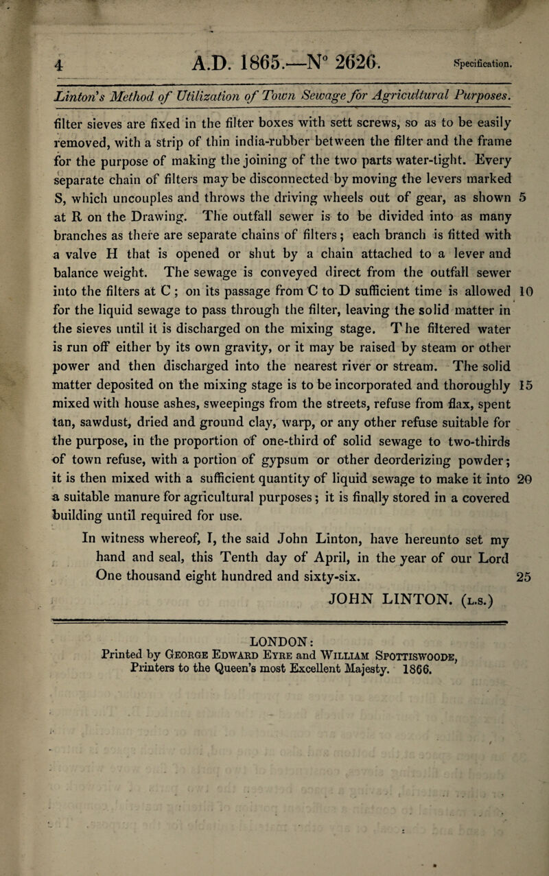 Linton's Method of Utilization of Town Sewage for Agricultural Purposes. filter sieves are fixed in the filter boxes with sett screws, so as to be easily removed, with a strip of thin india-rubber between the filter and the frame for the purpose of making the joining of the two parts water-tight. Every separate chain of filters may be disconnected by moving the levers marked S, which uncouples and throws the driving wheels out of gear, as shown 5 at R on the Drawing. The outfall sewer is to be divided into as many branches as there are separate chains of filters; each branch is fitted with a valve H that is opened or shut by a chain attached to a lever and balance weight. The sewage is conveyed direct from the outfall sewer into the filters at C ; on its passage from C to D sufficient time is allowed 10 t for the liquid sewage to pass through the filter, leaving the solid matter in the sieves until it is discharged on the mixing stage. T he filtered water is run off either by its own gravity, or it may be raised by steam or other power and then discharged into the nearest river or stream. The solid matter deposited on the mixing stage is to be incorporated and thoroughly 15 mixed with house ashes, sweepings from the streets, refuse from flax, spent tan, sawdust, dried and ground clay, warp, or any other refuse suitable for the purpose, in the proportion of one-third of solid sewage to two-thirds of town refuse, with a portion of gypsum or other deorderizing powder; it is then mixed with a sufficient quantity of liquid sewage to make it into 20 a suitable manure for agricultural purposes; it is finally stored in a covered building until required for use. In witness whereof, I, the said John Linton, have hereunto set my hand and seal, this Tenth day of April, in the year of our Lord One thousand eight hundred and sixty-six. 25 JOHN LINTON, (l.s.) . ——^—————————————————^^ LONDON: Printed by George Edward Eyre and William Spottiswoode, Printers to the Queen’s most Excellent Majesty. 1866. /