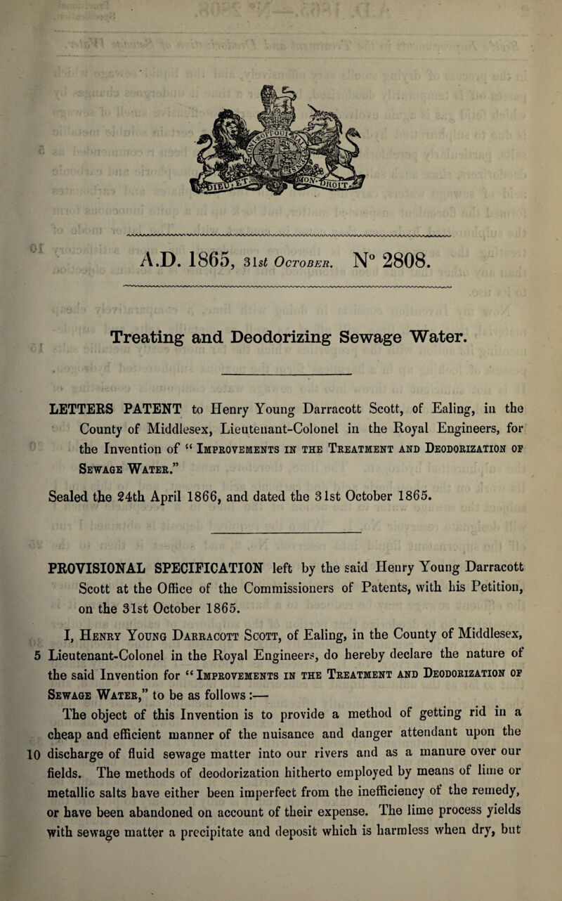 Treating and Deodorizing Sewage Water. LETTERS PATENT to Henry Young Darracott Scott, of Ealing, in the County of Middlesex, Lieutenant-Colonel in the Royal Engineers, for the Invention of “ Improvements in the Treatment and Deodorization op Sewage Water.” Sealed the 24th April 1866, and dated the 31st October 1865. PROVISIONAL SPECIFICATION left by the said Henry Young Darracott Scott at the Office of the Commissioners of Patents, with his Petition, on the 31st October 1865. I, Henry Young Darracott Scott, of Ealing, in the County of Middlesex, 5 Lieutenant-Colonel in the Royal Engineers, do hereby declare the nature ot the said Invention for “ Improvements in the Treatment and Deodorization of Sewage Water,” to be as follows :— The object of this Invention is to provide a method of getting rid in a cheap and efficient manner of the nuisance and danger attendant upon the 10 discharge of fluid sewage matter into our rivers and as a manure over our fields. The methods of deodorization hitherto employed by means of lime or metallic salts have either been imperfect from the inefficiency of the remedy, or have been abandoned on account of their expense. The lime process yields ^vith sewage matter a precipitate and deposit which is harmless when dry, but