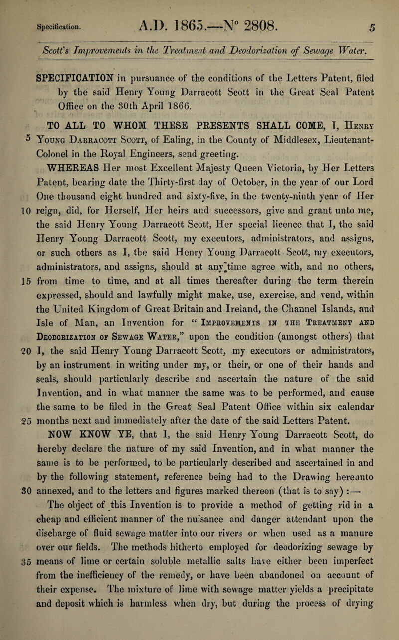 Scott's Improvements in the Treatment and Deodorization of Sewage Water. SPECIFICATION in pursuance of the conditions of the Letters Patent, filed by the said Henry Young Darracott Scott in the Great Seal Patent Office on the 30th April 1866. TO ALL TO WHOM THESE PRESENTS SHALL COME, T, Henry 5 Young Darracott Scott, of Ealing, in the County of Middlesex, Lieutenant- Colonel in the Royal Engineers, send greeting. WHEREAS Her most Excellent Majesty Queen Victoria, by Her Letters Patent, bearing date the Thirty-first day of October, in the year of our Lord One thousand eight hundred and sixty-five, in the twenty-ninth year of Her 10 reign, did, for Herself, Her heirs and successors, give and grant unto me, the said Henry Young Darracott Scott, Her special licence that I, the said Henry Young Darracott Scott, my executors, administrators, and assigns, or such others as I, the said Henry Young Darracott Scott, my executors, administrators, and assigns, should at any time agree with, and no others, 15 from time to time, and at all times thereafter during the term therein expressed, should and lawfully might make, use, exercise, and vend, within the United Kingdom of Great Britain and Ireland, the Channel Islands, and Isle of Man, an Invention for “ Improvements in the Treatment and Deodorization of Sewage Water,” upon the condition (amongst others) that 20 I, the said Henry Young Darracott Scott, my executors or administrators, by an instrument in writing under my, or their, or one of their hands and seals, should particularly describe and ascertain the nature of the said Invention, and in what manner the same was to be performed, and cause the same to be filed in the Great Seal Patent Office within six calendar 25 months next and immediately after the date of the said Letters Patent. NOW KNOW YE, that I, the said Henry Young Darracott Scott, do hereby declare the nature of my said Invention, and in what manner the same is to be performed, to be particularly described and ascertained in and by the following statement, reference being had to the Drawing hereunto 30 annexed, and to the letters and figures marked thereon (that is to say) :— The object of this Invention is to provide a method of getting rid in a cheap and efficient manner of the nuisance and danger attendant upon the discharge of fluid sewage matter into our rivers or when used as a manure over our fields. The methods hitherto employed for deodorizing sewage by 35 means of lime or certain soluble metallic salts have either been imperfect from the inefficiency of the remedy, or have been abandoned on account of their expense. The mixture of lime with sewage matter yields a precipitate and deposit which is harmless when dry, but during the process of drying