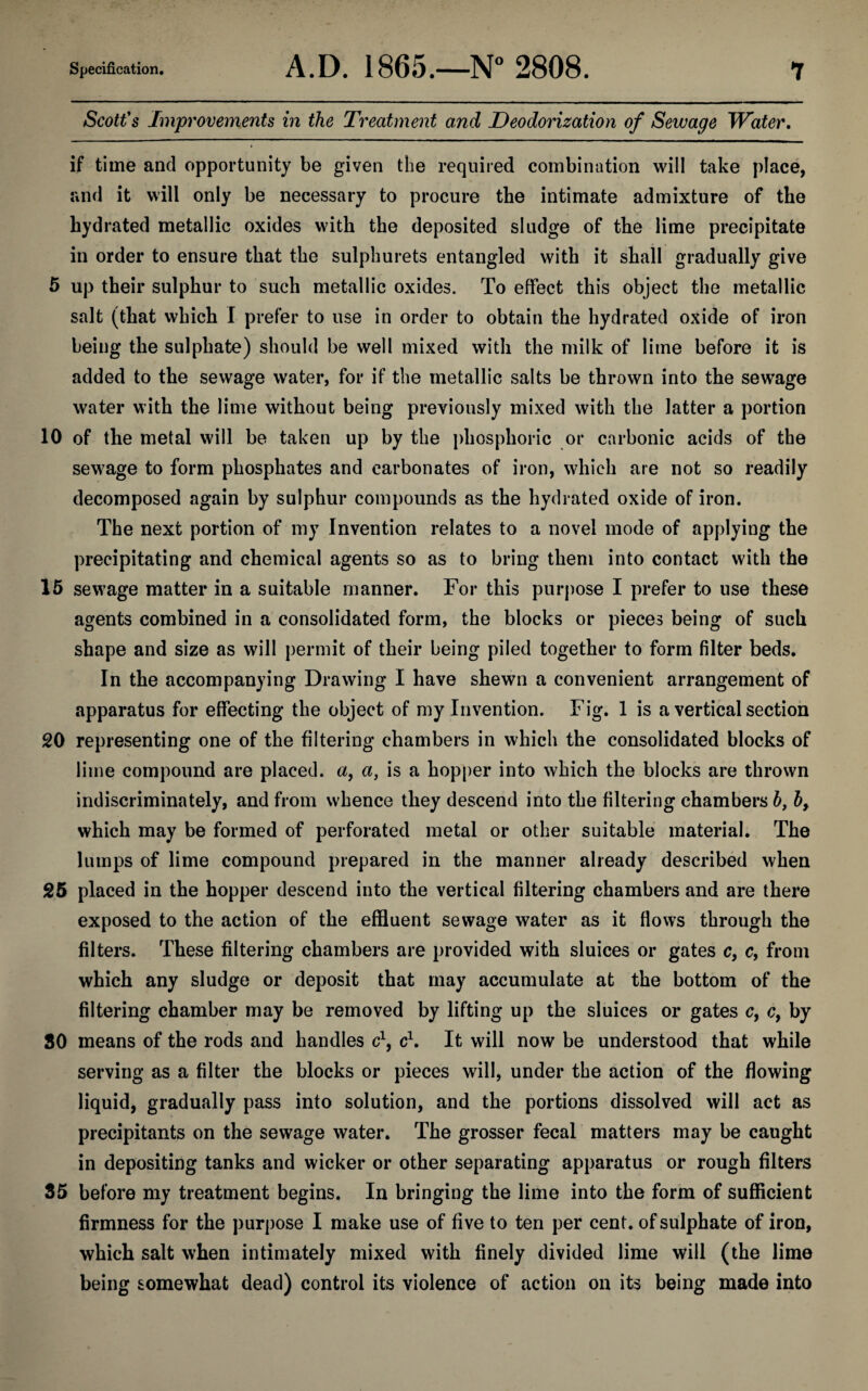 Scott's Improvements in the Treatment and Deodorization of Sewage Water. if time and opportunity be given the required combination will take place, and it will only be necessary to procure the intimate admixture of the hydrated metallic oxides with the deposited sludge of the lime precipitate in order to ensure that the sulphurets entangled with it shall gradually give 5 up their sulphur to such metallic oxides. To effect this object the metallic salt (that which I prefer to use in order to obtain the hydrated oxide of iron being the sulphate) should be well mixed with the milk of lime before it is added to the sewage water, for if the metallic salts be thrown into the sewage water with the lime without being previously mixed with the latter a portion 10 of the metal will be taken up by the phosphoric or carbonic acids of the sewage to form phosphates and carbonates of iron, which are not so readily decomposed again by sulphur compounds as the hydrated oxide of iron. The next portion of my Invention relates to a novel mode of applying the precipitating and chemical agents so as to bring them into contact with the 15 sewage matter in a suitable manner. For this purpose I prefer to use these agents combined in a consolidated form, the blocks or pieces being of such shape and size as will permit of their being piled together to form filter beds. In the accompanying Drawing I have shewn a convenient arrangement of apparatus for effecting the object of my Invention. Fig. 1 is a vertical section 20 representing one of the filtering chambers in which the consolidated blocks of lime compound are placed, a, a, is a hopper into which the blocks are thrown indiscriminately, and from whence they descend into the filtering chambers h, b, which may be formed of perforated metal or other suitable material. The lumps of lime compound prepared in the manner already described when 25 placed in the hopper descend into the vertical filtering chambers and are there exposed to the action of the effluent sewage water as it flows through the filters. These filtering chambers are provided with sluices or gates c, c, from which any sludge or deposit that may accumulate at the bottom of the filtering chamber may be removed by lifting up the sluices or gates c, c, by SO means of the rods and handles c1, c1. It will now be understood that while serving as a filter the blocks or pieces will, under the action of the flowing liquid, gradually pass into solution, and the portions dissolved will act as precipitants on the sewage water. The grosser fecal matters may be caught in depositing tanks and wicker or other separating apparatus or rough filters 35 before my treatment begins. In bringing the lime into the form of sufficient firmness for the purpose I make use of five to ten per cent, of sulphate of iron, which salt when intimately mixed with finely divided lime will (the lime being somewhat dead) control its violence of action on its being made into