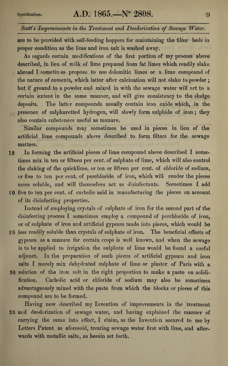 Scott's Improvements in the Treatment and Deodorization of Sewage Water. are to be provided with self-feeding hoppers for maintaining the filter beds in proper condition as the lime and iron salt is washed away. As regards certain modifications of the first portion of my process above described, in lieu of milk of lime prepared from fat limes which readily slake abroad I sometimes propose to use dolomitic limes or a lime compound of the nature of cements, which latter after calcination will not slake to powder; but if ground to a powder and mixed in with the sewage water will act to a certain extent in the same manner, and will give consistency to the sludge deposits. The latter compounds usually contain iron oxide which, in the presence of sulphuretted hydrogen, will slowly form sulphide of iron; they also contain substances useful as manure. Similar compounds may sometimes be used in pieces in lieu of the artificial lime compounds above described to form filters for the sewage matters. 15 In forming the artificial pieces of lime compound above described I some¬ times mix in ten or fifteen per cent, of sulpbate of lime, which will also control the slaking of the quicklime, or ten or fifteen per cent, of chloride of sodium, or five to ten per cent, of perchloride of iron, which will render the pieces more soluble, and will themselves act as disinfectants. Sometimes I add 20 five to ten per cent, of carbolic acid in manufacturing the pieces on account of its disinfecting properties. Instead of employing crystals of sulphate of iron for the second part of the disinfecting process I sometimes employ a compound of perchloride of iron, or of sulphate of iron and artificial gypsum made into pieces, which would be 25 less readily soluble than crystals of sulphate of iron. The beneficial effects of gypsum as a manure for certain crops is well known, and when the sewage is to be applied to irrigation the sulphate of lime would be found a useful adjunct. In the preparation of such pieces of artificial gypsum and iron salts I merely mix dehydrated sulphate of lime or plaster of Paris with a 30 solution of the iron salt in the right proportion to make a paste on solidi¬ fication. Carbolic acid or chloride of sodium may also be sometimes advantageously mixed with the paste from which the blocks or pieces of this compound are to be formed. Having now described my Invention of improvements in the treatment 35 and deodorization of sewage water, and having explained the manner of carrying the same into effect, I claim, as the Invention secured to me by Letters Patent as aforesaid, treating sewage water first with lime, and after¬ wards with metallic salts, as herein set forth.