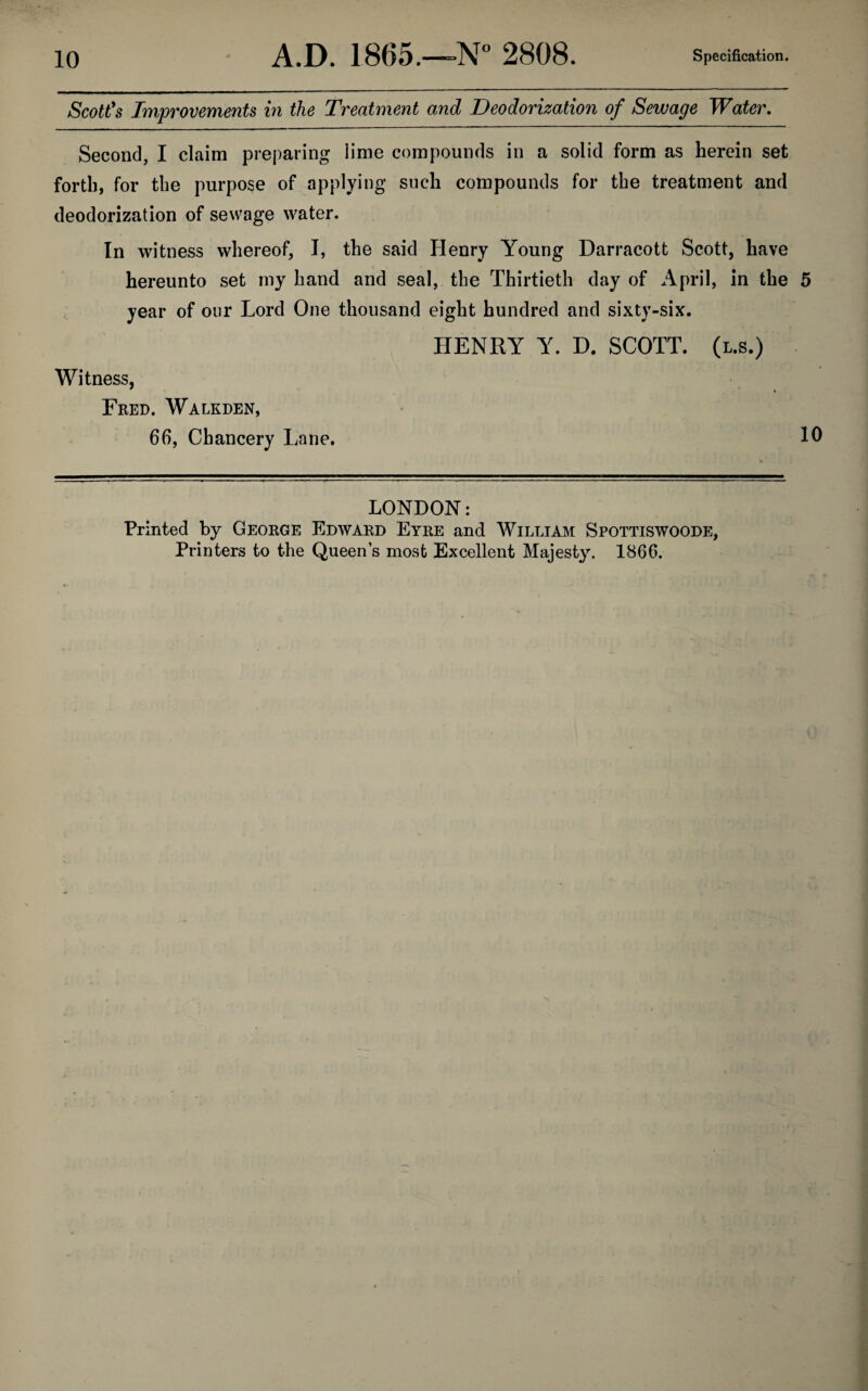 Scott’s Improvements in the Treatment and Deodorization of Sewage Water. Second, I claim preparing lime compounds in a solid form as herein set forth, for the purpose of applying such compounds for the treatment and deodorization of sewage water. In witness whereof, I, the said Henry Young Darracott Scott, have hereunto set my hand and seal, the Thirtieth day of April, in the 5 year of our Lord One thousand eight hundred and sixty-six. Witness, Fred. Walkden, 66, Chancery Lane. HENRY Y. D. SCOTT, (l.s.) 10 LONDON: Printed by George Edward Eyre and William Spottiswoode, Printers to the Queens most Excellent Majesty. 1866.