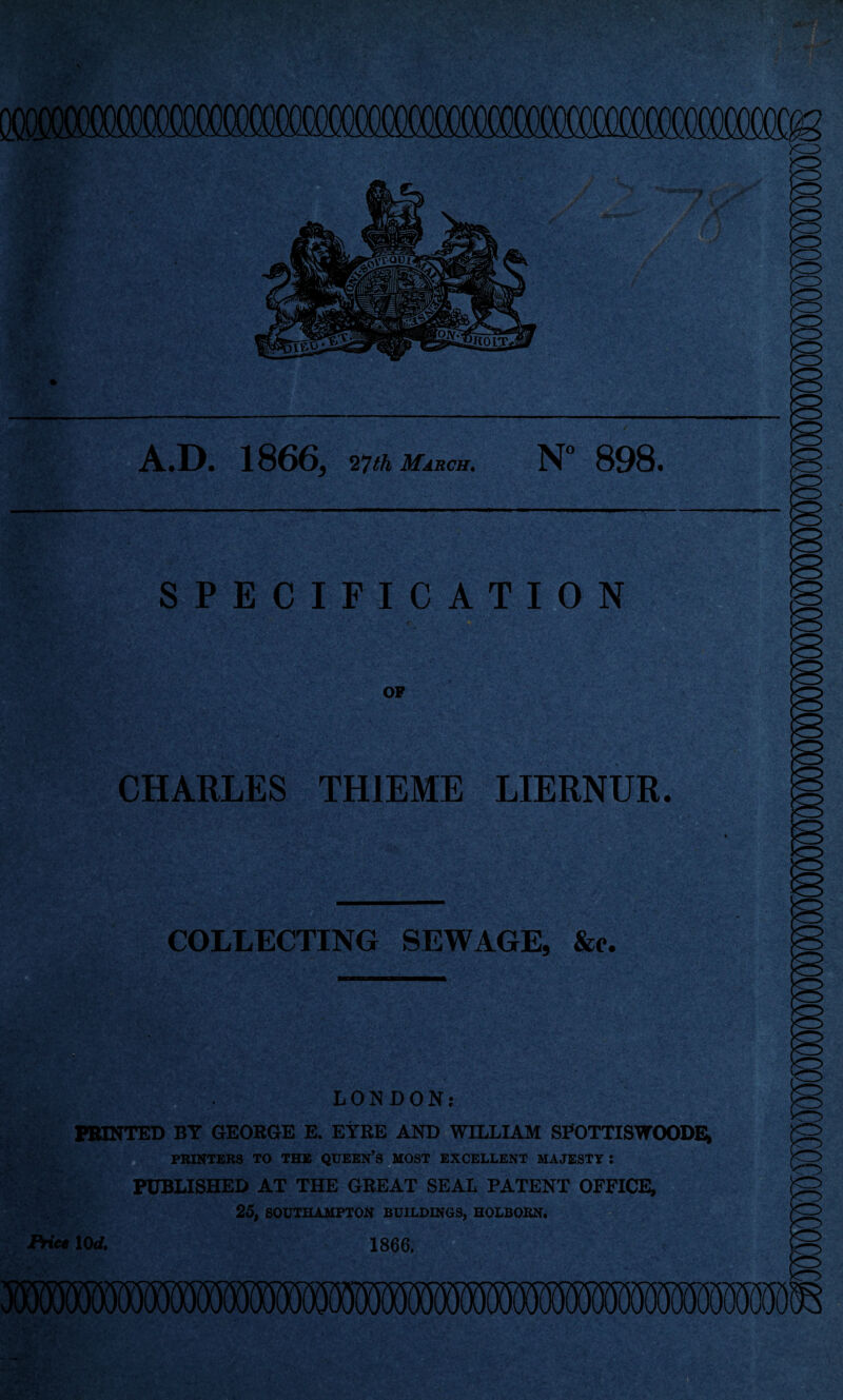 A.D. 1866, 27 th March. N° 898. SPECIFICATION OF CHARLES TH1EME LIERNUR. COLLECTING SEWAGE, &e. LONDON; PRINTED BY GEORGE E. EYRE AND WILLIAM SFOTTISWOODE, PRINTERS TO THE QUEEN’S MOST EXCELLENT MAJESTY I PUBLISHED AT THE GREAT SEAL PATENT OFFICE, 25, SOUTHAMPTON BUILDINGS, HOLBOKN. Price 10rf, 1866.