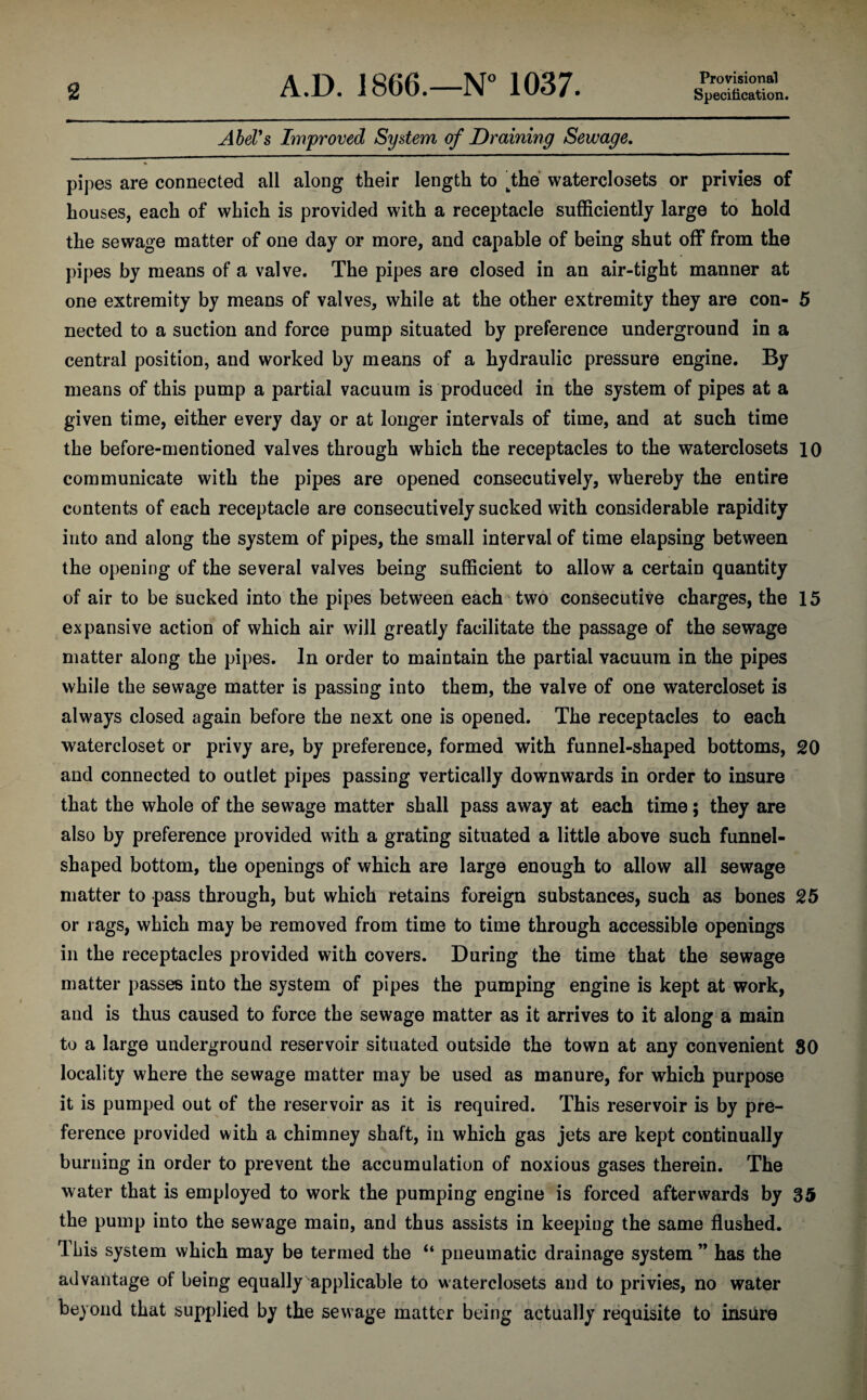 2 A.D. 1866.—N° 1037. Provisional Specification. Abel's Improved System of Draining Sewage. * * pipes are connected all along their length to tthe waterclosets or privies of houses, each of which is provided with a receptacle sufficiently large to hold the sewage matter of one day or more, and capable of being shut off from the pipes by means of a valve. The pipes are closed in an air-tight manner at one extremity by means of valves, while at the other extremity they are con- 5 nected to a suction and force pump situated by preference underground in a central position, and worked by means of a hydraulic pressure engine. By means of this pump a partial vacuum is produced in the system of pipes at a given time, either every day or at longer intervals of time, and at such time the before-mentioned valves through which the receptacles to the waterclosets 10 communicate with the pipes are opened consecutively, whereby the entire contents of each receptacle are consecutively sucked with considerable rapidity into and along the system of pipes, the small interval of time elapsing between the opening of the several valves being sufficient to allow a certain quantity of air to be sucked into the pipes between each two consecutive charges, the 15 expansive action of which air will greatly facilitate the passage of the sewage matter along the pipes. In order to maintain the partial vacuum in the pipes while the sewage matter is passing into them, the valve of one watercloset is always closed again before the next one is opened. The receptacles to each watercloset or privy are, by preference, formed with funnel-shaped bottoms, 20 and connected to outlet pipes passing vertically downwards in order to insure that the whole of the sewage matter shall pass away at each time; they are also by preference provided with a grating situated a little above such funnel- shaped bottom, the openings of which are large enough to allow all sewage matter to pass through, but which retains foreign substances, such as bones 25 or rags, which may be removed from time to time through accessible openings in the receptacles provided with covers. During the time that the sewage matter passes into the system of pipes the pumping engine is kept at work, and is thus caused to force the sewage matter as it arrives to it along a main to a large underground reservoir situated outside the town at any convenient 80 locality where the sewage matter may be used as manure, for which purpose it is pumped out of the reservoir as it is required. This reservoir is by pre¬ ference provided with a chimney shaft, in which gas jets are kept continually burning in order to prevent the accumulation of noxious gases therein. The water that is employed to work the pumping engine is forced afterwards by 35 the pump into the sew7age main, and thus assists in keeping the same flushed. Ibis system which may be termed the “ pneumatic drainage system” has the advantage of being equally applicable to waterclosets and to privies, no water beyond that supplied by the sewage matter being actually requisite to insure
