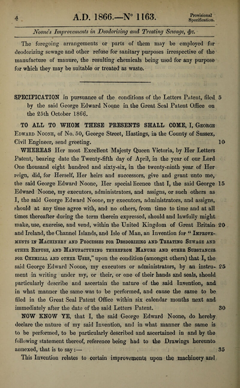 Noone s Improvements in Deodorizing and Treating Sewage, The foregoing arrangements or parts of them may be employed for deodorizing sewage and other refuse for sanitary purposes irrespective of the manufacture of manure, the resulting chemicals being used for any purpose for which they may be suitable or treated as waste. SPECIFICATION in pursuance of the conditions of the Letters Patent, filed 5 by the said George Edward Noone in the Great Seal Patent Office on the 25th October 1866. TO ALL TO WHOM THESE PRESENTS SHALL COME, I, George Edward Noone, of No. 50, George Street, Hastings, in the County of Sussex* Civil Engineer, send greeting. 10 WHEREAS Her most Excellent Majesty Queen Victoria, by Her Letters Patent, bearing date the Twenty-fifth day of April, in the year of our Lord One thousand eight hundred and sixty-six, in the twenty-ninth year of Her reign, did, for Herself, Her heirs and successors, give and grant unto me, the said George Edward Noone, Her special licence that I, the said George 15 Edward Noone, my executors, administrators, and assigns, or such others as I, the said George Edward Noone, my executors, administrators, and assigns, should at any time agree with, and no others, from time to time and at all times thereafter during the term therein expressed, should and lawfully might make, use, exereise, and vend, within the United Kingdom of Great Britain 20 and Ireland, the Channel Islands, and Isle of Man, an Invention for “ Improve¬ ments in Machinery and Processes for Deodorizing ann Treating Sewage and other Refuse, and Manufacturing therefrom Manure and other Substances for Chemical and other Uses,” upon the condition (amongst others) that I, the said George Edward Noone, my executors or administrators, by an instru- 25 ment in writing under my, or their, or one of their hands and seals, should particularly describe and ascertain the nature of the said Invention, and in what manner the same was to be performed, and cause the same to be filed in the Great Seal Patent Office within six calendar months next and immediately after the date of the said Letters Patent. 30 NOW KNOW YE, that I, the said George Edward Noone, do hereby declare the nature of my said Invention, and in what manner the same is to be performed, to be particularly described and ascertained in and by the following statement thereof, reference being had to the Drawings hereunto annexed, that is to say :— 35 This Invention relates to certain improvements upon the machinery and