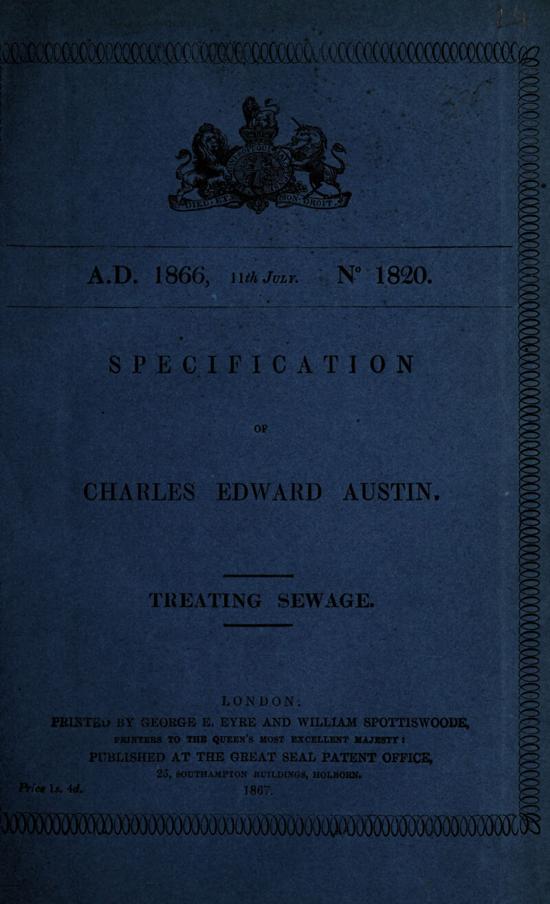 A.D. 1866, Wth July. N-° 1820. SPECIFICATION OF CHARLES EDWARD AUSTIN. TREATING SEWAGE. |f W tJi LONDON. PRINTED BY GEORGE E. EYRE AND WILLIAM SPOTTISWOODE, PRINTERS TO THE QUEEN’S MOST EXCELLENT MAJESTY: PUBLISHED AT THE GREAT SEAL PATENT OFFICE, 25, SOUTHAMPTON BUILDINGS, HOLBORN. Prict 1 s. 4d. 1867.