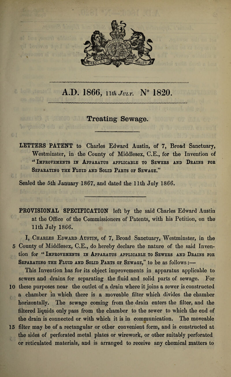 Treating Sewage. LETTERS PATENT to Charles Edward Austin, of 7, Broad Sanctuary, Westminster, in the County of Middlesex, C.E., for the Invention of “Improvements in Apparatus applicable to Sewers and Drains for Separating the Fluid and Solid Parts of Sewage/' Sealed the 5th January 1867, and dated the llth July 1866. PROVISIONAL SPECIFICATION left by the said Charles Edward Austin at the Office of the Commissioners of Patents, with his Petition, on the llth July 1866. I, Charles Edward Austin, of 7, Broad Sanctuary, Westminster, in the 5 County of Middlesex, C.E., do hereby declare the nature of the said Inven¬ tion for “ Improvements in Apparatus applicable to Sewers and Drains for Separating the Fluid and Solid Parts of Sewage,” to be as follows:— This Invention has for its object improvements in apparatus applicable to sewers and drains for separating the fluid and solid parts of sewage. For 10 these purposes near the outlet of a drain where it joins a sewer is constructed a chamber in which there is a moveable filter which divides the chamber horizontally. The sewage coming from the drain enters the filter, and the filtered liquids only pass from the chamber to the sewer to which the end of the drain is connected or with which it is in communication. The moveable 15 filter may be of a rectangular or other convenient form, and is constructed at the sides of perforated metal plates or wire work, or other suitably perforated or reticulated materials, and is arranged to receive any chemical matters to