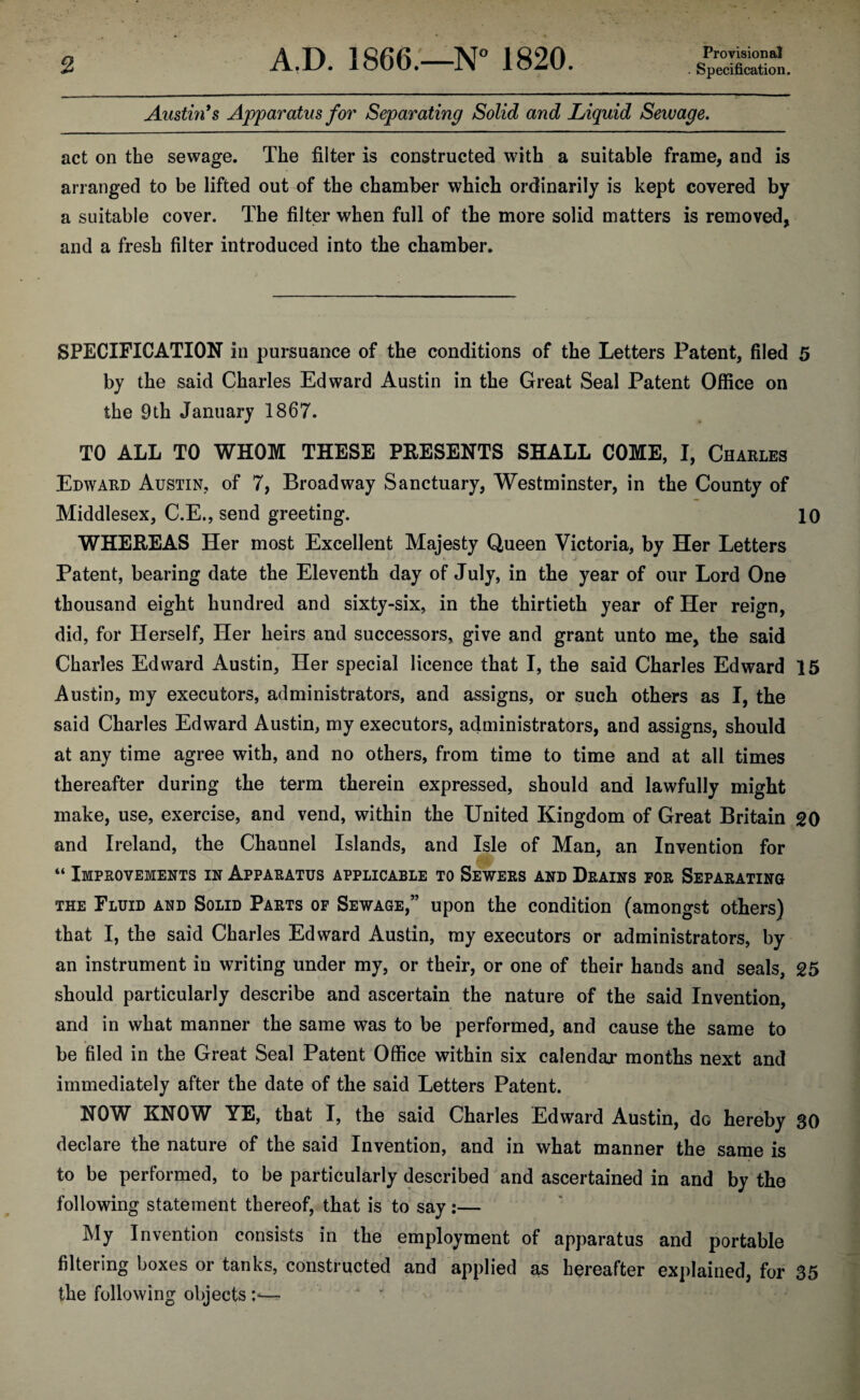 Provisional Specification. Austin's Apparatus for Separating Solid and Liquid Sewage. act on the sewage. The filter is constructed with a suitable frame, and is arranged to be lifted out of the chamber which ordinarily is kept covered by a suitable cover. The filter when full of the more solid matters is removed, and a fresh filter introduced into the chamber. SPECIFICATION in pursuance of the conditions of the Letters Patent, filed 5 by the said Charles Edward Austin in the Great Seal Patent Office on the 9th January 1867. TO ALL TO WHOM THESE PRESENTS SHALL COME, I, Charles Edward Austin, of 7, Broadway Sanctuary, Westminster, in the County of Middlesex, C.E., send greeting. 10 WHEREAS Her most Excellent Majesty Queen Victoria, by Her Letters Patent, bearing date the Eleventh day of July, in the year of our Lord One thousand eight hundred and sixty-six, in the thirtieth year of Her reign, did, for Herself, Her heirs and successors, give and grant unto me, the said Charles Edward Austin, Her special licence that I, the said Charles Edward 15 Austin, my executors, administrators, and assigns, or such others as I, the said Charles Edward Austin, my executors, administrators, and assigns, should at any time agree with, and no others, from time to time and at all times thereafter during the term therein expressed, should and lawfully might make, use, exercise, and vend, within the United Kingdom of Great Britain 20 and Ireland, the Channel Islands, and Isle of Man, an Invention for “ Improvements in Apparatus applicable to Sewers and Drains for Separating the Fluid and Solid Parts of Sewage,” upon the condition (amongst others) that I, the said Charles Edward Austin, my executors or administrators, by an instrument in writing under my, or their, or one of their hands and seals, 25 should particularly describe and ascertain the nature of the said Invention, and in what manner the same was to be performed, and cause the same to be filed in the Great Seal Patent Office within six calendar months next and immediately after the date of the said Letters Patent. NOW KNOW YE, that I, the said Charles Edward Austin, do hereby 30 declare the nature of the said Invention, and in what manner the same is to be performed, to be particularly described and ascertained in and by the following statement thereof, that is to say:— My Invention consists in the employment of apparatus and portable filtering boxes or tanks, constructed and applied as hereafter explained, for 35 the following objects —