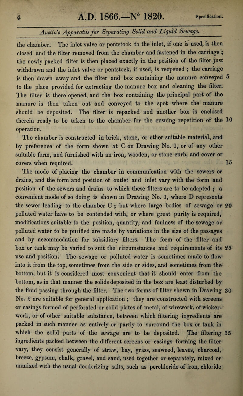 Austins Apparatus for Separating Solid and Liquid Sewage. the chamber. The inlet valve or pentstock to the inlet, if one is used, is then closed and the filter removed from the chamber and fastened in the carriage ; the newly packed filter is then placed exactly in the position of the filter just withdrawn and the inlet valve or pentstock, if used, is reopened ; the carriage is then drawn away and the filter and box containing the manure conveyed 5 to the place provided for extracting the manure box and cleaning the filter. The filter is there opened, and the box containing the principal part of the manure is then taken out and conveyed to the spot where the manure should be deposited. The filter is repacked and another box is enclosed therein ready to be taken to the chamber for the ensuing repetition of the 10 operation. The chamber is constructed in brick, stone, or other suitable material, and by preference of the form shown at C on Drawing No. 1, or of any other suitable form, and furnished with an iron, wooden, or stone curb, and cover or covers when required. 15 The mode of placing the chamber in communication with the sewers or drains, and the form and position of outlet and inlet vary with the form and position of the sewers and drains to which these filters are to be adapted ; a convenient mode of so doing is shown in Drawing No. 1, where D represents the sewer leading to the chamber C ; but where large bodies of sewage or 20 polluted water have to be contended with, or where great purity is required, modifications suitable to the position, quantity, and foulness of the sewage or polluted water to be purified are made by variations in the size of the passages and by accommodation for subsidiary filters. The form of the filter and box or tank may be varied to suit the circumstances and requirements of its 25 use and position. The sewage or polluted water is sometimes made to flow into it from the top, sometimes from the side or sides, and sometimes from the bottom, but it is considered most convenient that it should enter from the bottom, as in that manner the solids deposited in the box are least disturbed by the fluid passing through the filter. The two forms of filter shewn in Drawing 30 No. 2 are suitable for general application ; they are constructed with screens or casings formed of perforated or solid plates of metal, of wirework, of wicker¬ work, or of other suitable substance, between which filtering ingredients are packed in such manner as entirely or partly to surround the box or tank in which the solid parts of the sewage are to be deposited. The filtering 35 i ingredients packed between the different screens or casings forming the filter vary, they consist generally of straw, hay, grass, seaweed, leaves, charcoal, breeze, gypsum, chalk, gravel, and sand, used together or separately, mixed or unmixed with the usual deodorizing salts, such as perchloride of iron, chloride