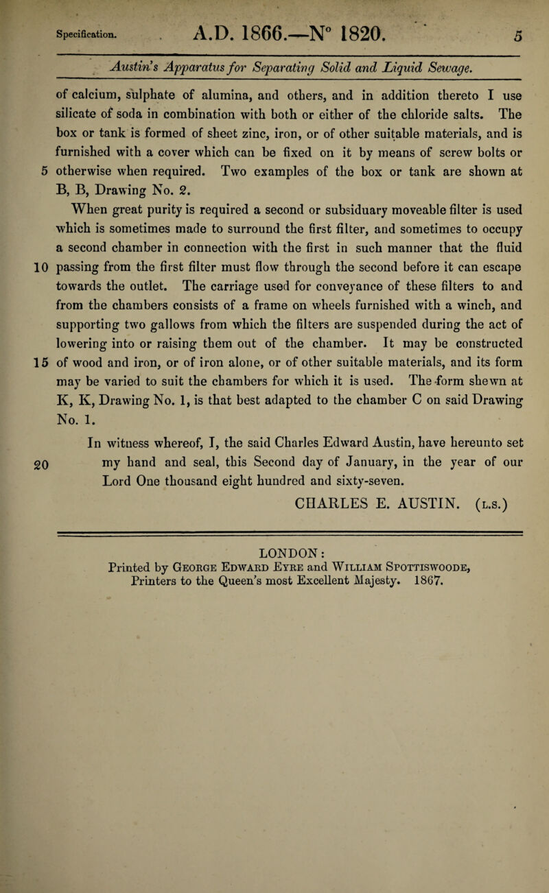 10 15 20 Specification. A.D. 1866.—N° 1820. 5 Austin s Apparatus for Separating Solid and Liquid Sewage. of calcium, sulphate of alumina, and others, and in addition thereto I use silicate of soda in combination with both or either of the chloride salts. The box or tank is formed of sheet zinc, iron, or of other suitable materials, and is furnished with a cover which can be fixed on it by means of screw bolts or B, B, Drawing No. 2. When great purity is required a second or subsiduary moveable filter is used which is sometimes made to surround the first filter, and sometimes to occupy a second chamber in connection with the first in such manner that the fluid passing from the first filter must flow through the second before it can escape towards the outlet. The carriage used for conveyance of these filters to and from the chambers consists of a frame on wheels furnished with a winch, and supporting two gallows from which the filters are suspended during the act of lowering into or raising them out of the chamber. It may be constructed of wood and iron, or of iron alone, or of other suitable materials, and its form may be varied to suit the chambers for which it is used. The form shewn at K, K, Drawing No. 1, is that best adapted to the chamber C on said Drawing No. 1. In witness whereof, I, the said Charles Edward Austin, have hereunto set my hand and seal, this Second day of January, in the year of our Lord One thousand eight hundred and sixty-seven. CHARLES E. AUSTIN, (l.s.) LONDON: Printed by George Edward Eyre and William Spottiswoode, Printers to the Queen's most Excellent Majesty. 1867.