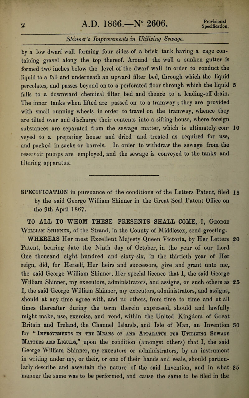 Skinners Improvements in Utilizing Sewage. Provisional Specification. by a low dwarf wall forming four sides of a brick tank baying a cage con¬ taining gravel along the top thereof. Around the wall a sunken gutter is formed two inches below the level of the dwarf wall in order to conduct the liquid to a fall and underneath an upward filter bed, through which the liquid percolates, and passes beyond on to a perforated floor through which the liquid 5 falls to a downward chemical filter bed and thence to a leading-off drain. The inner tanks when lifted are passed on to a tramway ; they are provided with small running wheels in order to travel on the tramway, whence they are tilted over and discharge their contents into a sifting house, where foreign substances are separated from the sewage matter, which is ultimately con- 10 veyed to a preparing house and dried and treated as required for use, and packed in sacks or barrels. In order to withdraw the sewage from the reservoir pumps are employed, and the sewage is conveyed to the tanks and filtering apparatus. SPECIFICATION in pursuance of the conditions of the Letters Patent, filed 15 by the said George William Shinner in the Great Seal Patent Office on the 9th April 1867. TO ALL TO WHOM THESE PKESENTS SHALL COME, I, George William Shinner, of the Strand, in the County of Middlesex, send greeting. WHEEEAS Her most Excellent Majesty Queen Victoria, by Her Letters 20 Patent, bearing date the Ninth day of October, in the year of our Lord One thousand eight hundred and sixty-six, in the thirtieth year of Her reign, did, for Herself, Her heirs and successors, give and grant unto me, the said George William Shinner, Her special licence that I, the said George William Shinner, my executors, administrators, and assigns, or such others as 25 I, the said George William Shinner, my executors, administrators, and assigns, should at any time agree with, and no others, from time to time and at all times thereafter during the term therein expressed, should and lawfully might make, use, exercise, and vend, within the United Kingdom of Great Britain and Ireland, the Channel Islands, and Isle of Man, an Invention SO for “ Improvements in the Means of and Apparatus for Utilizing Sewage Matters and Liquids,” upon the condition (amongst others) that I, the said George William Shinner, my executors or administrators, by an instrument in writing under my, or their, or one of their hands and seals, should particu¬ larly describe and ascertain the nature of the said Invention, and in what 35 manner the same was to be performed, and cause the same to be filed in the