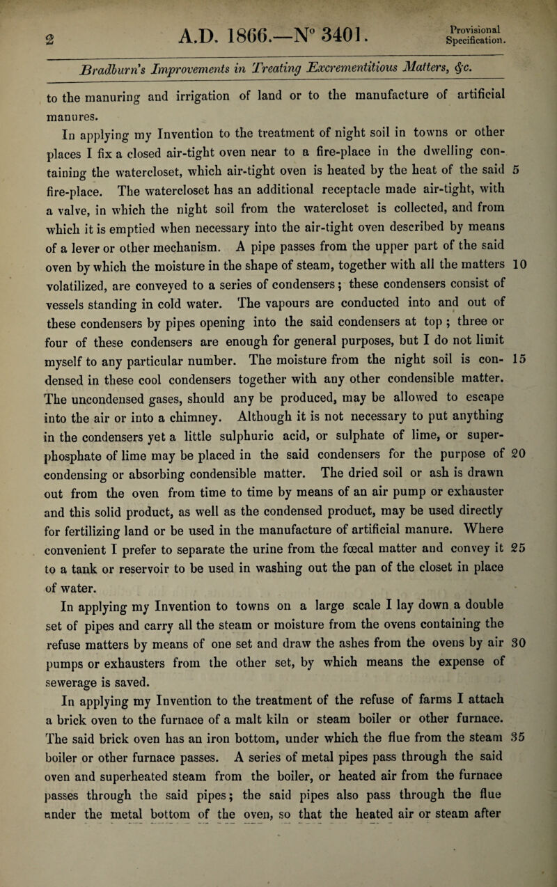 Provisional Bradburns Improvements in Treating Excrementitious Matters, §c. to the manuring and irrigation of land or to the manufacture of artificial manures. In applying my Invention to the treatment of night soil in towns or other places I fix a closed air-tight oven near to a fire-place in the dwelling con¬ taining the watercloset, which air-tight oven is heated by the heat of the said 5 fire-place. The watercloset has an additional receptacle made air-tight, with a valve, in which the night soil from the watercloset is collected, and from which it is emptied when necessary into the air-tight oven described by means of a lever or other mechanism. A pipe passes from the upper part of the said oven by which the moisture in the shape of steam, together with all the matters 10 volatilized, are conveyed to a series of condensers; these condensers consist of vessels standing in cold water. The vapours are conducted into and out of these condensers by pipes opening into the said condensers at top ; three or four of these condensers are enough for general purposes, but I do not limit myself to any particular number. The moisture from the night soil is con- 15 densed in these cool condensers together with any other condensible matter. The uncondensed gases, should any be produced, may be allowed to escape into the air or into a chimney. Although it is not necessary to put anything in the condensers yet a little sulphuric acid, or sulphate of lime, or super¬ phosphate of lime may be placed in the said condensers for the purpose of 20 condensing or absorbing condensible matter. The dried soil or ash is drawn out from the oven from time to time by means of an air pump or exhauster and this solid product, as well as the condensed product, may be used directly for fertilizing land or be used in the manufacture of artificial manure. Where convenient I prefer to separate the urine from the foecal matter and convey it 25 to a tank or reservoir to be used in washing out the pan of the closet in place of water. In applying my Invention to towns on a large scale I lay down a double set of pipes and carry all the steam or moisture from the ovens containing the refuse matters by means of one set and draw the ashes from the ovens by air 30 pumps or exhausters from the other set, by which means the expense of sewerage is saved. In applying my Invention to the treatment of the refuse of farms I attach a brick oven to the furnace of a malt kiln or steam boiler or other furnace. The said brick oven has an iron bottom, under which the flue from the steam 35 boiler or other furnace passes. A series of metal pipes pass through the said oven and superheated steam from the boiler, or heated air from the furnace passes through the said pipes; the said pipes also pass through the flue cinder the metal bottom of the oven, so that the heated air or steam after
