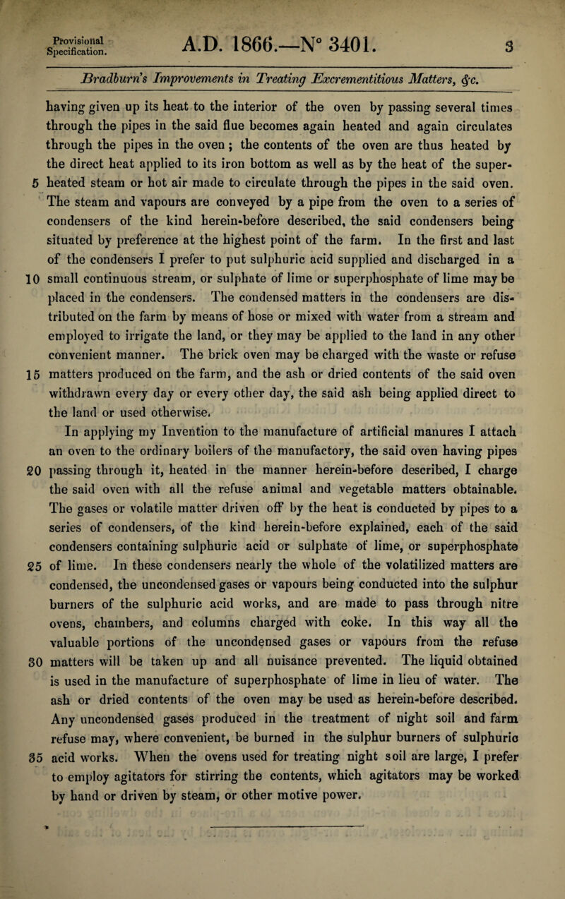 Provisional Specification. A.D. 1866.—N° 3401. 3 jBradburns Improvements in Treating Excrementitious Matters, $c. having given up its heat to the interior of the oven by passing several times through the pipes in the said flue becomes again heated and again circulates through the pipes in the oven ; the contents of the oven are thus heated by the direct heat applied to its iron bottom as well as by the heat of the super- 5 heated steam or hot air made to circulate through the pipes in the said oven. The steam and vapours are conveyed by a pipe from the oven to a series of condensers of the kind herein-before described, the said condensers being situated by preference at the highest point of the farm. In the first and last of the condensers I prefer to put sulphuric acid supplied and discharged in a 10 small continuous stream, or sulphate of lime or superphosphate of lime may be placed in the condensers. The condensed matters in the condensers are dis¬ tributed on the farm by means of hose or mixed with water from a stream and employed to irrigate the land, or they may be applied to the land in any other convenient manner. The brick oven may be charged with the waste or refuse 15 matters produced on the farm, and the ash or dried contents of the said oven withdrawn every day or every other day, the said ash being applied direct to the land or used otherwise. In applying my Invention to the manufacture of artificial manures I attach an oven to the ordinary boilers of the manufactory, the said oven having pipes 20 passing through it, heated in the manner herein-before described, I charge the said oven with all the refuse animal and vegetable matters obtainable. The gases or volatile matter driven off by the heat is conducted by pipes to a series of condensers, of the kind herein-before explained, each of the said condensers containing sulphuric acid or sulphate of lime, or superphosphate 25 of lime. In these condensers nearly the whole of the volatilized matters are condensed, the uncondensed gases or vapours being conducted into the sulphur burners of the sulphuric acid works, and are made to pass through nitre ovens, chambers, and columns charged with coke. In this way all the valuable portions of the uncondensed gases or vapours from the refuse 30 matters will be taken up and all nuisance prevented. The liquid obtained is used in the manufacture of superphosphate of lime in lieu of water. The ash or dried contents of the oven may be used as herein-before described. Any uncondensed gases produced in the treatment of night soil and farm refuse may, where convenient, be burned in the sulphur burners of sulphuric 35 acid works. When the ovens used for treating night soil are large, I prefer to employ agitators for stirring the contents, which agitators may be worked by hand or driven by steam, or other motive power.