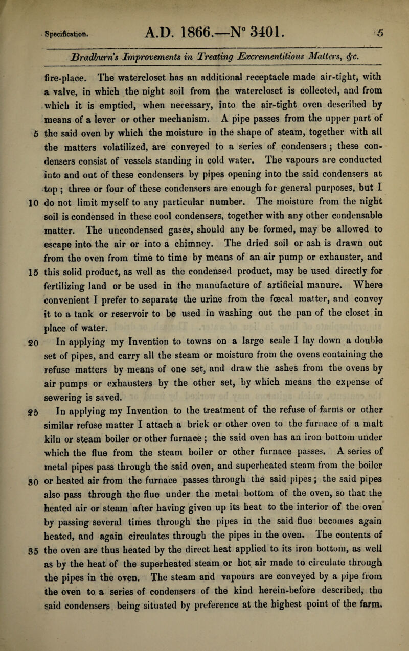 Bradburns Improvements in Treating Excrementitious Matters, fire-place. The watercloset has an additional receptacle made air-tight, with a valve, in which the night soil from the watercloset is collected, and from which it is emptied, when necessary, into the air-tight oven described by means of a lever or other mechanism. A pipe passes from the upper part of 5 the said oven by which the moisture in the shape of steam, together with all the matters volatilized, are conveyed to a series of condensers ; these con¬ densers consist of vessels standing in cold water. The vapours are conducted into and out of these condensers by pipes opening into the said condensers at top ; three or four of these condensers are enough for general purposes, but I 10 do not limit myself to any particular number. The moisture from the night soil is condensed in these cool condensers, together with any other condensable matter. The uncondensed gases, should any be formed, may be allowed to escape into the air or into a chimney. The dried soil or ash is drawn out from the oven from time to time by means of an air pump or exhauster, and 15 this solid product, as well as the condensed product, may be used directly for fertilizing land or be used in the manufacture of artificial manure. Where convenient I prefer to separate the urine from the foecal matter, and convey it to a tank or reservoir to be used in washing out the pan of the closet in place of water. 20 In applying my Invention to towns on a large scale I lay down a double set of pipes, and carry all the steam or moisture from the ovens containing the refuse matters by means of one set, and draw the ashes from the ovens by air pumps or exhausters by the other set, by which means the expense of sewering is saved. 25 In applying my Invention to the treatment of the refuse of farms or other similar refuse matter I attach a brick or other oven to the furnace of a malt kiln or steam boiler or other furnace; the said oven has an iron bottom under which the flue from the steam boiler or other furnace passes. A series of metal pipes pass through the said oven, and superheated steam from the boiler §0 or heated air from the furnace passes through the said pipes; the said pipes also pass through the flue under the metal bottom of the oven, so that the heated air or steam after having given up its heat to the interior of the oven by passing several times through the pipes in the said flue becomes again heated, and again circulates through the pipes in the oven. The contents of 35 the oven are thus heated by the direct heat applied to its iron bottom, as well as by the heat of the superheated steam or hot air made to circulate through the pipes in the oven. The steam and vapours are conveyed by a pipe from the oven to a series of condensers of the kind herein-before described, the said condensers being situated by preference at the highest point of the farm*