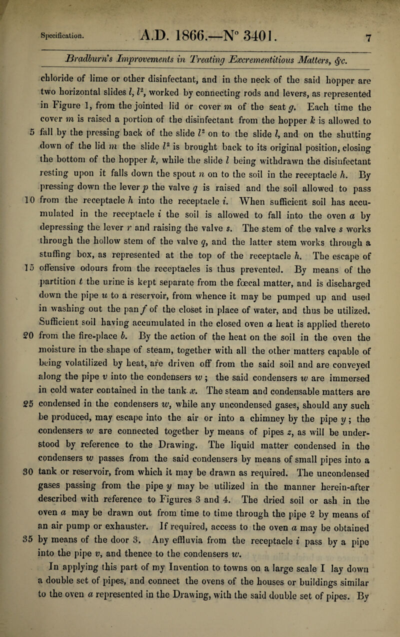 Bradburns Improvements in Treating Excrementitious Matters, $c. chloride of lime or other disinfectant, and in the neck of the said hopper are two horizontal slides Z, Z2, worked by connecting rods and levers, as represented in Figure 1, from the jointed lid or cover m of the seat g. Each time the cover m is raised a portion of the disinfectant from the hopper Jc is allowed to 5 fall by the pressing back of the slide Z2 on to the slide Z, and on the shutting down of the lid m the slide Z2 is brought back to its original position, closing the bottom of the hopper Jc, while the slide Z being withdrawn the disinfectant resting upon it falls down the spout n on to the soil in the receptacle h. By pressing down the lever p the valve q is raised and the soil allowed to pass 10 from the receptacle h into the receptacle i. When sufficient soil has accu¬ mulated in the receptacle i the soil is allowed to fall into the oven a by depressing the lever r and raising the valve s. The stem of the valve s works through the hollow stem of the valve q, and the latter stem works through a stuffing box, as represented at the top of the receptacle h. The escape of 15 offensive odours from the receptacles is thus prevented. By means of the partition t the urine is kept separate from the foecal matter, and is discharged down the pipe u to a reservoir, from whence it may be pumped up and used in washing out the pan f of the closet in place of water, and thus be utilized. Sufficient soil having accumulated in the closed oven a heat is applied thereto 20 from the fire-place b. By the action of the heat on the soil in the oven the moisture in the shape of steam, together with all the other matters capable of being volatilized by heat, are driven off from the said soil and are conveyed along the pipe v into the condensers w ; the said condensers w are immersed in cold water contained in the tank-x. The steam and condensable matters are 25 condensed in the condensers ws while any uncondensed gases, should any such be produced, may escape into the air or into a chimney by the pipe y; the condensers w are connected together by means of pipes z, as will be under¬ stood by reference to the Drawing. The liquid matter condensed in the condensers w passes from the said condensers by means of small pipes into a 30 tank or reservoir, from which it may be drawn as required. The uncondensed gases passing from the pipe y may be utilized in the manner herein-after described with reference to Figures 3 and 4. The dried soil or ash in the oven a may be drawn out from time to time through the pipe 2 by means of an air pump or exhauster. If required, access to the oven a may be obtained 35 by means of the door 3, Any effluvia from the receptacle i pass by a pipe into the pipe v, and thence to the condensers w. In applying this part of my Invention to towns on a large scale I lay down a double set of pipes, and connect the ovens of the houses or buildings similar to the oven a represented in the Drawing, with the said double set of pipes. By
