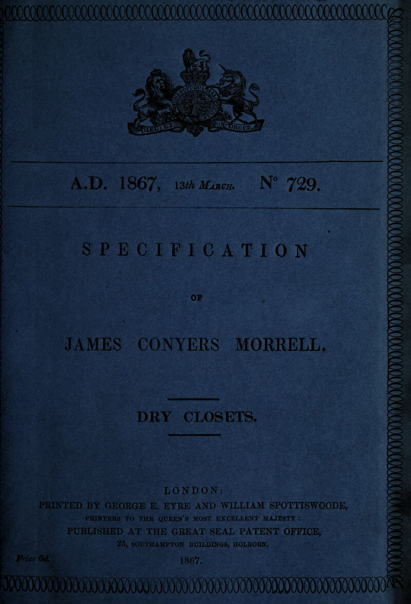 A.D. 1867, March. N° 729. SPECIFICATION JAMES CONYERS MORRELL. DRY CLOSETS. LONDON: HUNTED BY GEORGE E. EYRE AND WILLIAM SPOTTISWOODE, PRINTERS TO THE QUEEN’S MOST EXCELLENT MAJESTY : PUBLISHED AT THE GREAT SEAL PATENT OFFICE, 25, SOUTHAMPTON BUILDINGS, HOLBORN. 1867. i>- '•