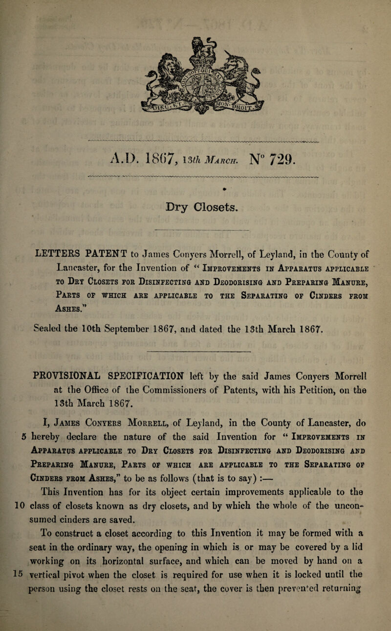 A. D. 18() / , 13th March. N° 729. Dry Closets, LETTERS PATENT to James Conyers Morrell, of Leyland, in the County of Lancaster, for the Invention of “ Improvements in Apparatus applicable to Dry Closets for Disinfecting and Deodorising and Preparing Manure, Parts of which are applicable to the Separating of Cinders from Ashes.” Sealed the 10th September 1867, and dated the 13th March 1867. PROVISIONAL SPECIFICATION left by the said James Conyers Morrell at the Office of the Commissioners of Patents, with his Petition, on the 13th March 1867. I, James Conyers Morrell, of Leyland, in the County of Lancaster, do 5 hereby declare the nature of the said Invention for “ Improvements in Apparatus applicable to Dry Closets for Disinfecting and Deodorising and Preparing Manure, Parts of which are applicable to the Separating of Cinders from Ashes,” to be as follows (that is to say) :— This Invention has for its object certain improvements applicable to the 10 class of closets known as dry closets, and by which the whole of the uncon¬ sumed cinders are saved. To construct a closet according to this Invention it may be formed with a seat in the ordinary way, the opening in which is or may be covered by a lid working on its horizontal surface, and which can be moved by hand on a 15 vertical pivot when the closet is required for use when it is locked until the person using the closet rests on the seat, the cover is then prevented returning