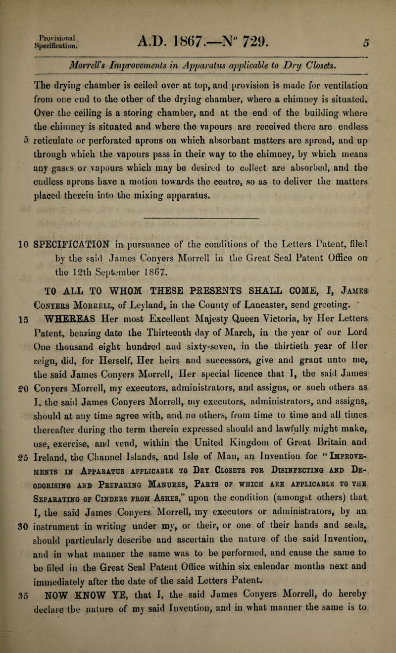 10 15 20 25 30 35 Provisional Specification. A.D. 1867.—N° 729. Morrell's Improvements in Apparatus applicable to Dry Closets. The drying chamber is ceiled over at top, and provision is made for ventilation from one end to the other of the drying chamber, where a chimney is situated. Over the ceiling is a storing chamber, and at the end of the building where the chimney is situated and where the vapours are received there are endless through which the vapours pass in their way to the chimney, by which means any gases or vapours which may be desired to collect are absorbed, and the endless aprons have a motion towards the centre, so as to deliver the matters placed therein into the mixing apparatus. SPECIFICATION in pursuance of the conditions of the Letters Patent, filed by the said James Conyers Morrell in the Great Seal Patent Office on the 12th September 1862. TO ALL TO WHOM THESE PRESENTS SHALL COME, I, James Conyers Morrell, of Le) land, in the County of Lancaster, send greeting. WHEREAS Her most Excellent Majesty Queen Victoria, by Her Letters Patent, bearing date the Thirteenth day of March, in the year of our Lord One thousand eight hundred and sixty-seven, in the thirtieth year of Her reign, did, for Herself, Her heirs and successors, give and grant unto me, the said James Conyers Morrell, Her special licence that I, the said James Conyers Morrell, my executors, administrators, and assigns, or such others as Iv the said James Conyers Morrell, my executors, administrators, and assigns, should at any time agree with, and no others, from time to time and all times thereafter during the term therein expressed should and lawfully might make, use, exercise, and vend, within the United Kingdom of Great Britain and Ireland, the Channel Islands, and Isle of Man, an Invention for “Improve¬ ments in Apparatus applicable to Dry Closets for Disinfecting and De¬ odorising and Preparing Manures, Parts of which are applicable to the Separating of Cinders from Ashes,” upon the condition (amongst others) that I, the said James Conyers Morrell, my executors or administrators, by an instrument in writing under my, or their, or one of their hands and seals,, should particularly describe and ascertain the nature of the said Invention, and in what manner the same was to be performed, and cause the same to be filed in the Great Seal Patent Office within six calendar months next and immediately after the date of the said Letters Patent. NOW KNOW YE, that I, the said James Conyers Morrell, do hereby declare the nature of my said Invention, and in what manner the same is to