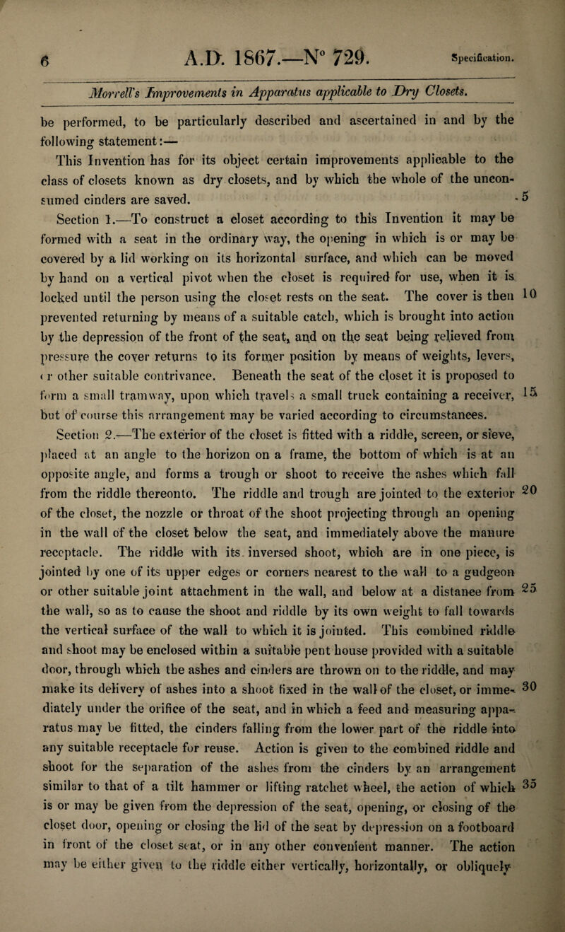 Morrell's Improvements in Apparatus applicable to Dry Closets. be performed, to be particularly described and ascertained in and by the following statement:— This Invention has for its object certain improvements applicable to the class of closets known as dry closets, and by which the whole of the uncon- sumed cinders are saved. * o Section 1.—To construct a closet according to this Invention it may be formed with a seat in the ordinary way, the opening in which is or may be covered by a lid working on its horizontal surface, and which can be moved by hand on a vertical pivot when the closet is required for use, when it is locked until the person using the closet rests on the seat. The cover is then 10 prevented returning by means of a suitable catch, which is brought into action by the depression of the front of the seat, and on the seat being relieved from pressure the cover returns to its former position by means of weights, levers, < r other suitable contrivance. Beneath the seat of the closet it is proposed to form a small tramway, upon which travels a small truck containing a receiver, 1& but of course this arrangement may be varied according to circumstances. Section 2.-—The exterior of the closet is fitted with a riddle, screen, or sieve, placed at an angle to the horizon on a frame, the bottom of which is at an opposite angle, and forms a trough or shoot to receive the ashes which fall from the riddle thereonto. The riddle and trough are jointed to the exterior ^0 of the closet, the nozzle or throat of the shoot projecting through an opening in the wall of the closet below the seat, and immediately above the manure receptacle. The riddle with its inversed shoot, which are in one piece, is jointed by one of its upper edges or corners nearest to the wall to a gudgeon or other suitable joint attachment in the wall, and below at a distance from ^5 the wall, so as to cause the shoot and riddle by its own weight to fall towards the vertical surface of the wall to which it is jointed. This combined riddle and shoot may be enclosed within a suitable pent house provided with a suitable door, through which the ashes and cinders are thrown on to the riddle, and may make its delivery of ashes into a shoot fixed in the wall of the closet, or imme-* ^0 diately under the orifice of the seat, and in which a feed and measuring appa¬ ratus may be fitted, the cinders falling from the lower part of the riddle into any suitable receptacle for reuse. Action is given to the combined riddle and shoot for the separation of the ashes from the cinders by an arrangement similar to that of a tilt hammer or lifting ratchet wheel, the action of which ^5 is or may be given from the depression of the seat, opening, or closing of the closet door, opening or closing the lid of the seat by depression on a footboard in front of the closet seat, or in any other convenient manner. The action may be either given, to the riddle either vertically, horizontally, or obliquely