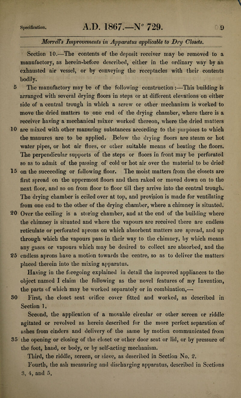 Mon'dTs Improvements in Apparatus applicable to Dry Closets. Section 10.—The contents of the deposit receiver may be removed to a manufactory, as herein-before described, either in the ordinary way by an exhausted air vessel, or by conveying the receptacles with their contents bodily. 5 The manufactory may be of the following construction :—This building is arranged with several drying floors in steps or at different elevations on either side of a central trough in which a screw or other mechanism is worked to move the dried matters to one end of the drying chamber, where there is a receiver having a mechanical mixer worked thereon, where the dried matters 10 are mixed with other manuring substances according to the purposes to which the manures are to be applied. Below the drying floors are steam or hot water pipes, or hot air flues, or other suitable means of heating the floors. The perpendicular supports of the steps or floors in front may be perforated so as to admit of the passing of cold or hot air over the material to be dried' 15 on the succeeding or following floor. The moist matters from the closets are first spread on the uppermost floors and then raked or moved down on to the next floor, and so on from floor to floor till they arrive into the central trough. The drying chamber is ceiled over at top, and provision is made for ventilating from one end to the other of the drying chamber, where a chimney is situated. 20 Over the ceiling is a storing chamber, and at the end of the building where the chimney is situated and where the vapours are received there are endless reticulate or perforated aprons on which absorbent matters are spread, and up through which the vapours pass in their way to the chimney, by which means any gases or vapours which may be desired to collect are absorbed, and the 25 endless aprons have a motion towards the centre, so as to deliver the matters placed therein into the mixing apparatus. Having in the foregoing explained in detail the improved appliances to the object named I claim the following as the novel features of my Invention, the parts of which may be worked separately or in combination,— 30 First, the closet seat orifice cover fitted and worked, as described in Section 1. Second, the application of a movable circular or other screen or riddle agitated or revolved as herein described for the more perfect separation of ashes from cinders and delivery of the same by motion communicated from 35 the opening or closing of the closet or other door seat or lid, or by pressure of the foot, hand, or body, or by self-acting mechanism. Third, the riddle, screen, or sieve, as described in Section No. 2. Fourth, the ash measuring and discharging apparatus, described in Sections 3, 4, and 5.