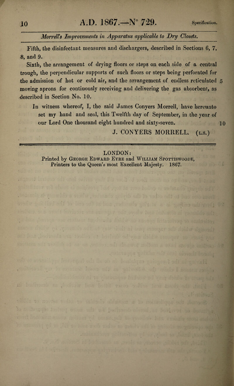 Morrell's Improvements in Apparatus applicable to Dry Closets. Fifth, the disinfectant measures and dischargers, described in Sections 6, 7, 8, and 9. Sixth, the arrangement of drying floors or steps on each side of a central trough, the perpendicular supports of such floors or steps being perforated for the admission of hot or cold air, and the arrangement of endless reticulated 5 moving aprons for contiuously receiving and delivering the gas absorbent, as described in Section No. 10. In witness whereof, I, the said James Conyers Morrell, have hereunto set my hand and seal, this Twelfth day of September, in the year of our Lord One thousand eight hundred and sixty-seven. 10 J. CONYERS MORRELL, (l.s.) LONDON: Printed by George Edward Eyre and William Spottiswoode, Printers to the Queen’s most Excellent Majesty. 1867.