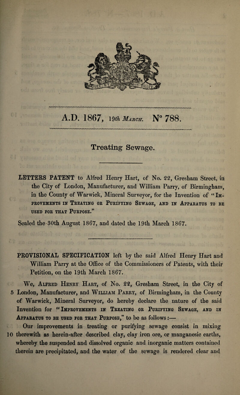 A.D. 1867, 19th March. N° 788. Treating Sewage. LETTERS PATENT to Alfred Henry Hart, of No. 22, Gresham Street, in the City of London, Manufacturer, and William Parry, of Birmingham, in the County of Warwick, Mineral Surveyor, for the Invention of “ Im¬ provements in Treating or Purifying Sewage, and in Apparatus to be USED FOR THAT PURPOSE.” Sealed the 30th August 1867, and dated the 19th March 1867. PROVISIONAL SPECIFICATION left by the said Alfred Henry Hart and William Parry at the Office of the Commissioners of Patents, with their Petition, on the 19th March 1867. We, Alfred Henry Hart, of No. 22, Gresham Street, in the City of 5 London, Manufacturer, and William Parry, of Birmingham, in the County of Warwick, Mineral Surveyor, do hereby declare the nature of the said Invention for  Improvements in Treating or Purifying Sewage, and in Apparatus to be used for that Purpose,” to be as follows:— Our improvements in treating or purifying sewage consist in mixing 10 therewith as herein-after described clay, clay iron ore, or manganesic earths, whereby the suspended and dissolved organic and inorganic matters contained therein are precipitated, and the water of the sewage is rendered clear ancl