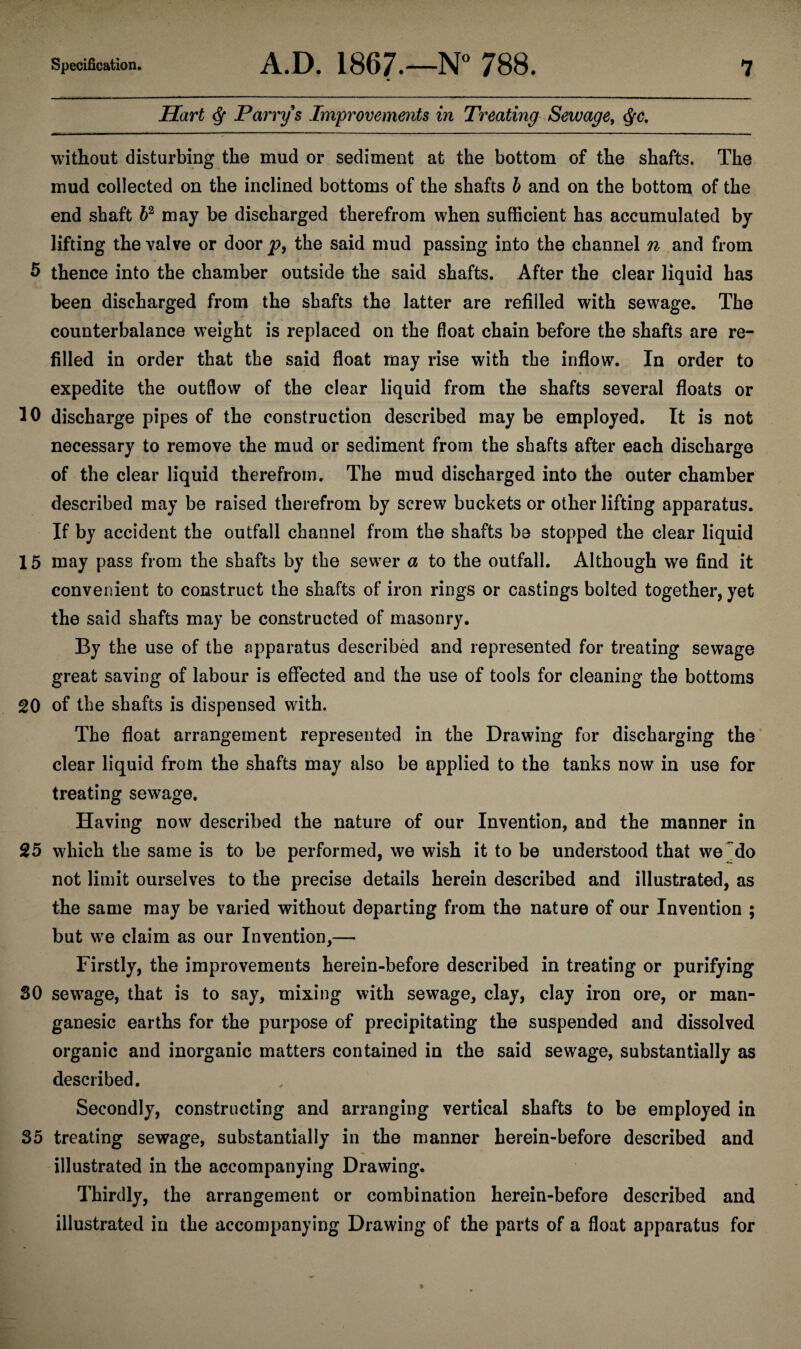 Hart Q Parry's Improvements in Treating Sewage, <§c. without disturbing the mud or sediment at the bottom of the shafts. The mud collected on the inclined bottoms of the shafts b and on the bottom of the end shaft 62 may be discharged therefrom when sufficient has accumulated by lifting the valve or door p9 the said mud passing into the channel n and from 5 thence into the chamber outside the said shafts. After the clear liquid has been discharged from the shafts the latter are refilled with sewage. The counterbalance weight is replaced on the float chain before the shafts are re¬ filled in order that the said float may rise with the inflow. In order to expedite the outflow of the clear liquid from the shafts several floats or 10 discharge pipes of the construction described may be employed. It is not necessary to remove the mud or sediment from the shafts after each discharge of the clear liquid therefrom. The mud discharged into the outer chamber described may be raised therefrom by screw buckets or other lifting apparatus. If by accident the outfall channel from the shafts be stopped the clear liquid 15 may pass from the shafts by the sewer a to the outfall. Although we find it convenient to construct the shafts of iron rings or castings bolted together, yet the said shafts may be constructed of masonry. By the use of the apparatus described and represented for treating sewage great saving of labour is effected and the use of tools for cleaning the bottoms 20 of the shafts is dispensed with. The float arrangement represented in the Drawing for discharging the clear liquid from the shafts may also be applied to the tanks now in use for treating sewage. Having now described the nature of our Invention, and the manner in 25 which the same is to be performed, we wish it to be understood that we do not limit ourselves to the precise details herein described and illustrated, as the same may be varied without departing from the nature of our Invention ; but we claim as our Invention,— Firstly, the improvements herein-before described in treating or purifying 30 sewage, that is to say, mixing with sewage, clay, clay iron ore, or man- ganesic earths for the purpose of precipitating the suspended and dissolved organic and inorganic matters contained in the said sewage, substantially as described. Secondly, constructing and arranging vertical shafts to be employed in 35 treating sewage, substantially in the manner herein-before described and illustrated in the accompanying Drawing. Thirdly, the arrangement or combination herein-before described and illustrated in the accompanying Drawing of the parts of a float apparatus for