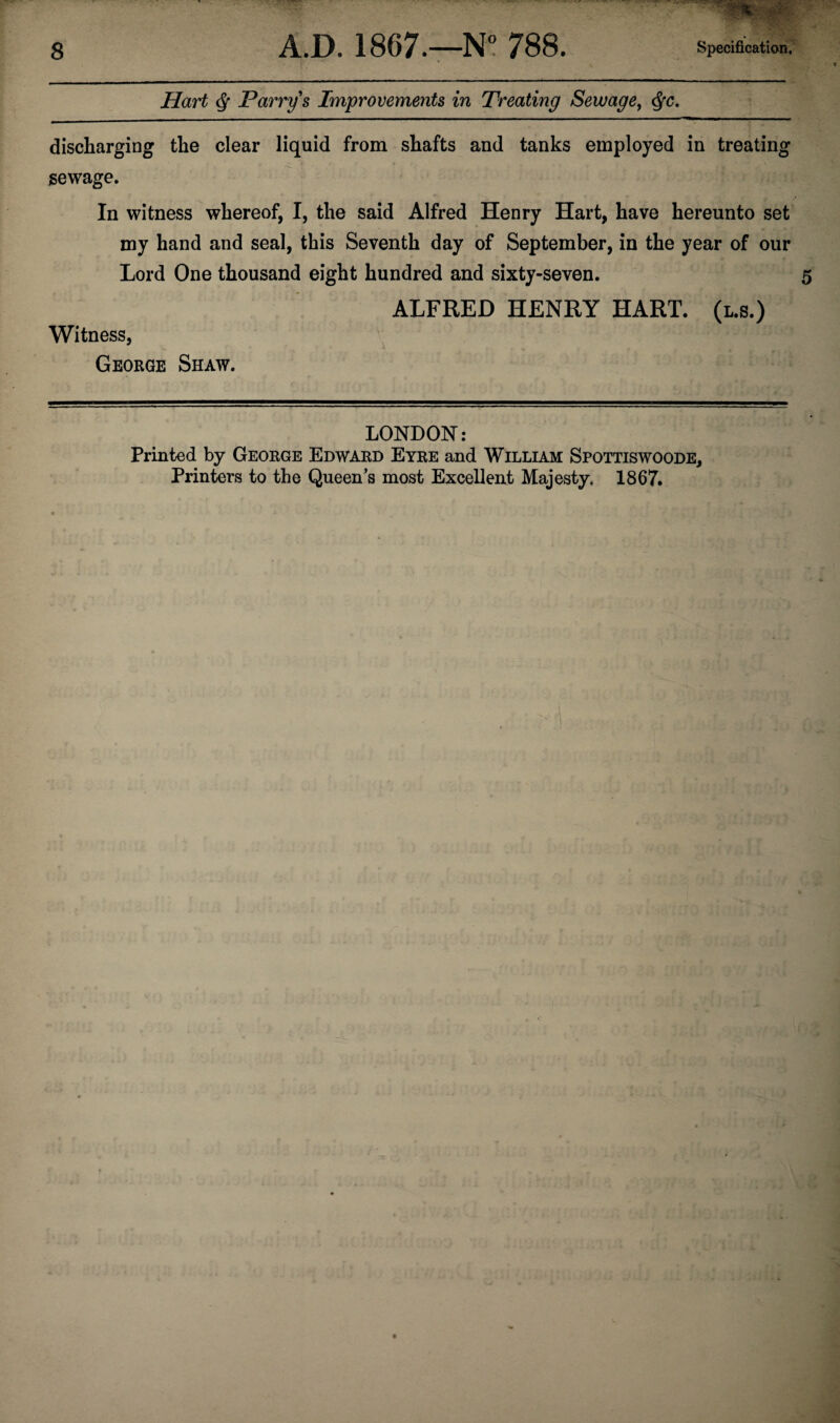 Hart Q Parry s Improvements in Treating Sewage, $c. discharging the clear liquid from shafts and tanks employed in treating sewage. In witness whereof, I, the said Alfred Henry Hart, have hereunto set my hand and seal, this Seventh day of September, in the year of our Lord One thousand eight hundred and sixty-seven. ALFRED HENRY HART. (l.s.) Witness, George Shaw. LONDON: Printed by George Edward Eyre and William Spottiswoode, Printers to the Queen’s most Excellent Majesty. 1867.