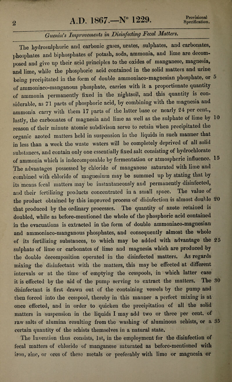 2 A.D. 1867.—N° 1229. Specification. Guenin’s Improvements in Disinfecting Fecal Matters. The hydrosulphuric and carbonic gases, urates* sulphates, and carbonates, phosphates and biphosphates of potash, soda, ammonia, and lime are decom¬ posed and give up their acid principles to the oxides of manganese, magnesia, and lime, while the phosphoric acid contained in the solid matters and urine being precipitated in the form of double ammoniaco-magnesian phosphate, or 5 of ammoniaco-manganous phosphate, carries with it a proportionate quantity of ammonia permanently fixed in the nightsoil, and this quantity is con¬ siderable, as 71 parts of phosphoric acid, by combining with the magnesia and ammonia carry with them 17 parts of the latter base or nearly 24 per cent., lastly, the carbonates of magnesia and lime as well as the sulphate of lime by 10 reason of their minute atomic subdivison serve to retain when precipitated the organic azoted matters held in suspension in the liquids in such manner that in less than a week the waste waters will be completely deprived of all solid substances, and contain only one essentially fixed salt consisting of hydrochlorate of ammonia which is indecomposable by fermentation or atmospheric influence. 15 The advantages possessed by chloride of manganese saturated with lime and combined with chloride of magnesium may be summed up by stating that by its means fecal matters may be instantaneously and permanently disinfected, and their fertilizing products concentrated in a small space. The value of the product obtained by this improved process of disinfection is almost double 20 that produced by the ordinary processes. The quantity of azote retained is doubled, while as before-mentioned the whole of the phosphoric acid contained in the evacuations is extracted in the form of double ammoniaco-magnesian and ammoniaco-manganous phosphates, and consequently almost the whole of its fertilizing substances, to which may be added with advantage the 25 sulphate of lime or carbonates of lime and magnesia which are produced by the double decomposition operated in the disinfected matters. As regards mixing the disinfectant with the matters, this may be effected at different intervals or at the time of emptying the cesspools, in which latter case it is effected by the aid of the pump serving to extract the matters. The 30 disinfectant is first drawn out of the containing vessels by the pump and then forced into the cesspool, thereby in this manner a perfect mixing is at once effected, and in order to quicken the precipitation of all the solid matters in suspension in the liquids I may add two or three per cent, of raw salts of alumina resulting from the washing of aluminous schists, or a 35 certain quantity of the schists themselves in a natural state. The Invention thus consists, 1st, in the employment for the disinfection of fecal matters of chloride of manganese saturated as before-mentioned with iron, zinc, or ores of these metals or preferably with lime or magnesia or