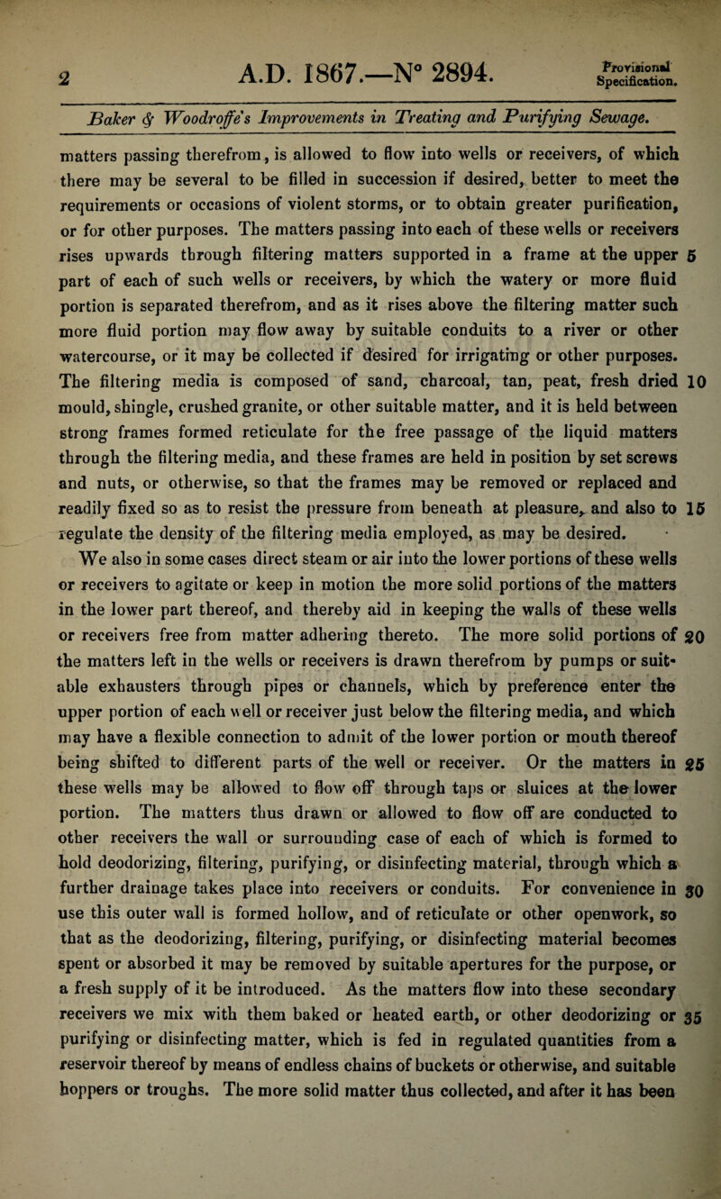 Provision®! Baker <$• Woodroffe's Improvements in Treating and Purifying Sewage. matters passing therefrom, is allowed to flow into wells or receivers, of which there may be several to be filled in succession if desired,, better to meet the requirements or occasions of violent storms, or to obtain greater purification, or for other purposes. The matters passing into each of these wells or receivers rises upwards through filtering matters supported in a frame at the upper 5 part of each of such wells or receivers, by which the watery or more fluid portion is separated therefrom, and as it rises above the filtering matter such more fluid portion may flow away by suitable conduits to a river or other watercourse, or it may be collected if desired for irrigating or other purposes. The filtering media is composed of sand, charcoal, tan, peat, fresh dried 10 mould, shingle, crushed granite, or other suitable matter, and it is held between strong frames formed reticulate for the free passage of the liquid matters through the filtering media, and these frames are held in position by set screws and nuts, or otherwise, so that the frames may be removed or replaced and readily fixed so as to resist the pressure from beneath at pleasure* and also to 15 regulate the density of the filtering media employed, as may be desired. We also in some cases direct steam or air into the lower portions of these wells or receivers to agitate or keep in motion the more solid portions of the matters in the lower part thereof, and thereby aid in keeping the walls of these wells or receivers free from matter adhering thereto. The more solid portions of go the matters left in the wells or receivers is drawn therefrom by pumps or suit* able exhausters through pipes or channels, which by preference enter the upper portion of each well or receiver just below the filtering media, and which may have a flexible connection to admit of the lower portion or mouth thereof being shifted to different parts of the well or receiver. Or the matters in g5 these wells may be allowed to flow off through taps or sluices at the lower portion. The matters thus drawn or allowed to flow off are conducted to other receivers the wall or surrounding case of each of which is formed to hold deodorizing, filtering, purifying, or disinfecting material, through which a further drainage takes place into receivers or conduits. For convenience in 30 use this outer wall is formed hollow, and of reticulate or other openwork, so that as the deodorizing, filtering, purifying, or disinfecting material becomes spent or absorbed it may be removed by suitable apertures for the purpose, or a fresh supply of it be introduced. As the matters flow into these secondary receivers we mix with them baked or heated earth, or other deodorizing or 35 purifying or disinfecting matter, which is fed in regulated quantities from a reservoir thereof by means of endless chains of buckets or otherwise, and suitable hoppers or troughs. The more solid matter thus collected, and after it has been