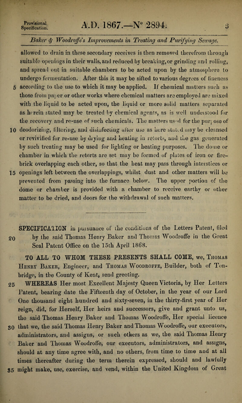 Provisional Specification. A.D. 1867.—N° 2894. 3 Baker Woodroffe s Improvements in Treating and Purifying Sewage. allowed to drain in these secondary receives is then removed therefrom through suitable openings in their walls, and reduced by breaking,or grinding and rolling, and spread out in suitable chambers to be acted upon by the atmosphere to undergo fermentation* After this it may be sifted to various degrees of fineness 5 according to the use to which it may be applied. If chemical matters such as those from paper or other works where chemical matters are employed are mixed with the liquid to be acted upon, the liquid or more solid matters separated as herein stated may be treated by chemical agents, as is well undeistood for the recovery and re-use of such chemicals. The matters us“d for the purpose of 10 deodorizing, filtering, and disinfecting after u^e as here stated may be cleansed or revivified for re-use by drying and heating in retorts, and the gas generated by such treating may be used for lighting or heating purposes. The dome or chamber in which the retorts are set may be formed of plates of iron or fire¬ brick overlapping each other, so that the heat may pass through interstices or 15 openings left between the overlappings, whilst dust and other matters will be prevented from passing into the furnace below. The upper portion of the dome or chamber is provided with a chamber to receive earthy or other matter to be dried, and doors for the withdrawal of such matters. SPECIFICA1I0N in pursuance of the conditions of the Letters Patent, filed 20 by the said Thomas Henry Baker and Thomas Woodroffe in the Great Seal Patent Office on the 15th April 1868. TO ALL TO WHOM THESE PRESENTS SHALL COME, we, Thomas Henry Baker, Engineer, and Thomas Woodroffe, Builder, both of Ton- bridge, in the County of Kent, send greeting. 25 WHEREAS Her most Excellent Majesty Queen Victoria, by Her Letters Patent, bearing date the Fifteenth day of October, in the year of our Lord One thousand eight hundred and sixty-seven, in the thirty-first year of Her reign, did, for Herself, Her heirs and successors, give and grant unto us, the said Thomas Henry Baker and Thomas Woodroffe, Her special licence 30 that we, the said Thomas Henry Baker and Thomas Woodroffe, our executors, administrators, and assigns, or such others as we, the said Thomas Henry Baker and Thomas Woodroffe, our executors, administrators, and assigns, should at any time agree with, and no others, from time to time and at all times thereafter during the term therein expressed, should and lawfully 35 might make, use, exercise, and vend, within the United Kingdom of Great