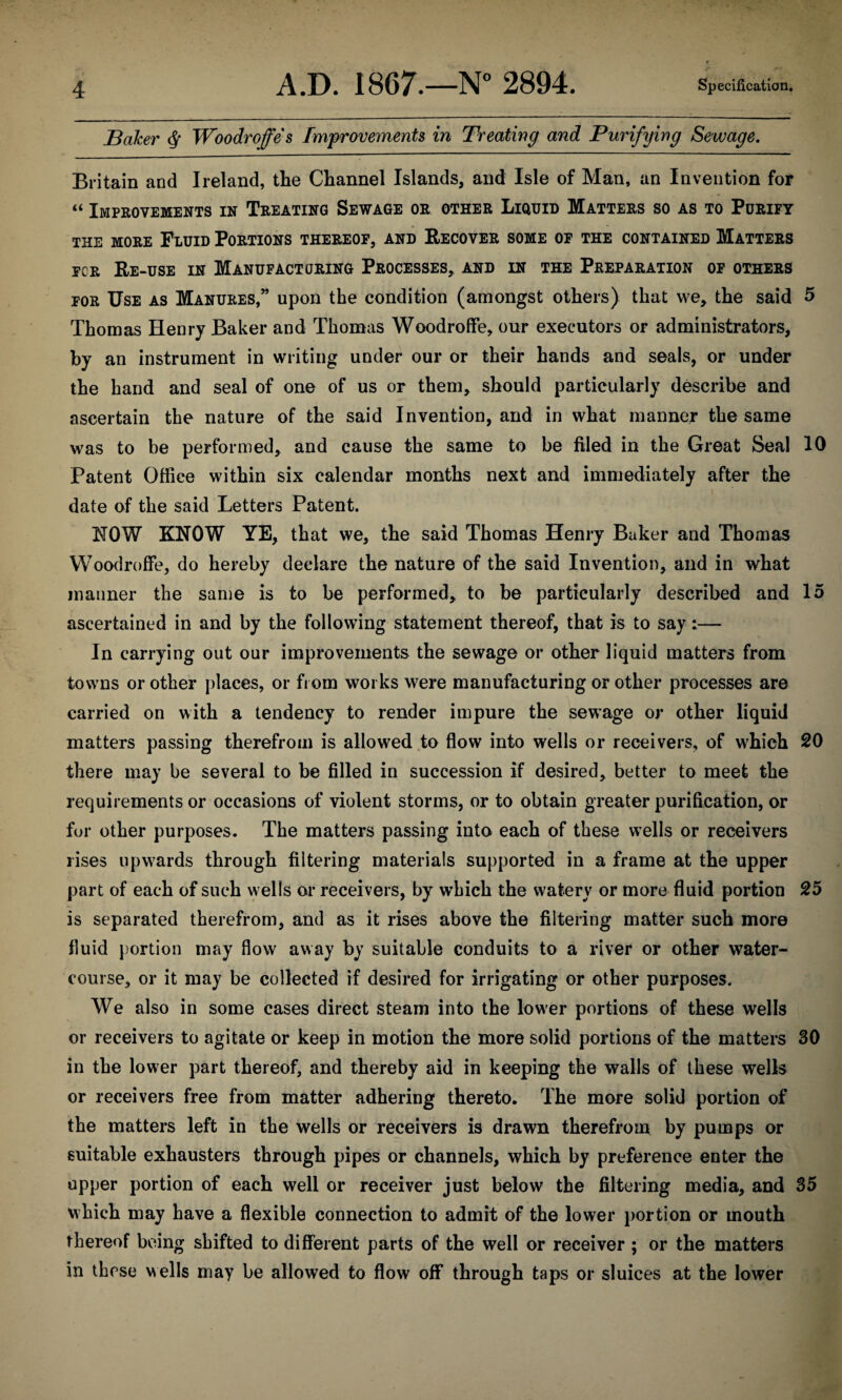 Baker $ Woodroffes Improvements in Treating and Purifying Sewage. Britain and Ireland, tlie Channel Islands, and Isle of Man, an Invention for “ Improvements in Treating Sewage or other Liquid Matters so as to Purify the more Fluid Portions thereof, and Recover some of the contained Matters for Re-use in Manufacturing Processes* and in the Preparation of others for Use as Manures,” upon the condition (amongst others) that we* the said 5 Thomas Henry Baker and Thomas Woodroffe, our executors or administrators, by an instrument in writing under our or their hands and seals, or under the hand and seal of one of us or them, should particularly describe and ascertain the nature of the said Invention, and in what manner the same was to be performed, and cause the same to be filed in the Great Seal 10 Patent Office within six calendar months next and immediately after the date of the said Letters Patent. NOW KNOW YE, that we, the said Thomas Henry Baker and Thomas Woodroffe, do hereby declare the nature of the said Invention, and in what manner the same is to be performed, to be particularly described and 15 ascertained in and by the following statement thereof, that is to say:— In carrying out our improvements the sewage or other liquid matters from towns or other places, or from works were manufacturing or other processes are carried on with a tendency to render impure the sewage or other liquid matters passing therefrom is allowed to flow into wells or receivers, of which 20 there may be several to be filled in succession if desired, better to meet the requirements or occasions of violent storms, or to obtain greater purification, or for other purposes. The matters passing into each of these wTells or receivers rises upwards through filtering materials supported in a frame at the upper part of each of such wells or receivers, by which the watery or more fluid portion 25 is separated therefrom, and as it rises above the filtering matter such more fluid portion may flow away by suitable conduits to a river or other water¬ course, or it may be collected if desired for irrigating or other purposes. We also in some cases direct steam into the low'er portions of these wells or receivers to agitate or keep in motion the more solid portions of the matters 30 in the lower part thereof, and thereby aid in keeping the walls of these wells or receivers free from matter adhering thereto. The more solid portion of the matters left in the wells or receivers is drawn therefrom by pumps or suitable exhausters through pipes or channels, which by preference enter the upper portion of each well or receiver just below the filtering media, and 35 which may have a flexible connection to admit of the lower portion or mouth thereof being shifted to different parts of the well or receiver ; or the matters in these wells may be allowed to flow off through taps or sluices at the lower