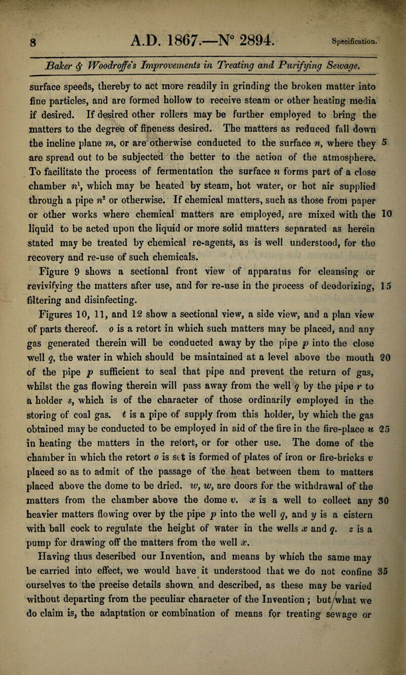 Baker $ Woodrojfes Improvements in Treating and Purifying Sewage. surface speeds, thereby to act more readily in grinding the broken matter into fine particles, and are formed hollow to receive steam or other heating media if desired. If desired other rollers may be further employed to bring the matters to the degree of fineness desired. The matters as reduced fall down the incline plane m, or are otherwise conducted to the surface nf where they 5 are spread out to be subjected the better to the action of the atmosphere. To facilitate the process of fermentation the surface n forms part of a close chamber n\ which may be heated by steam, hot water, or hot air supplied through a pipe n2 or otherwise. If chemical matters, such as those from paper or other works where chemical matters are employed, are mixed with the 10 liquid to be acted upon the liquid or more solid matters separated as herein stated may be treated by chemical re-agents, as is well understood, for the recovery and re-use of such chemicals. Figure 9 shows a sectional front view of apparatus for cleansing or revivifying the matters after use, and for re-use in the process of deodorizing, 15 filtering and disinfecting. Figures 10, 11, and 12 show a sectional view, a side view, and a plan view of parts thereof, o is a retort in which such matters may be placed, and any gas generated therein will be conducted away by the pipe p into the close well q, the water in which should be maintained at a level above the mouth 20 of the pipe p sufficient to seal that pipe and prevent the return of gas, whilst the gas flowing therein will pass away from the well q by the pipe r to a holder s, which is of the character of those ordinarily employed in the storing of coal gas. t is a pipe of supply from this holder, by which the gas obtained may be conducted to be employed in aid of the fire in the fire-place u 25 in heating the matters in the retort, or for other use. The dome of the chamber in which the retort o is set is formed of plates of iron or fire-bricks v placed so as to admit of the passage of the heat between them to matters placed above the dome to be dried, w, w, are doors for the withdrawal of the matters from the chamber above the dome v. x is a well to collect any 30 heavier matters flowing over by the pipe p into the well q, and y is a cistern with ball cock to regulate the height of water in the wells x and q. z is a pump for drawing off the matters from the well x. Having thus described our Invention, and means by which the same may be carried into effect, we would have it understood that we do not confine 35 ourselves to the precise details shown and described, as these may be varied without departing from the peculiar character of the Invention; but what we do claim is, the adaptation or combination of means for treating sewage or