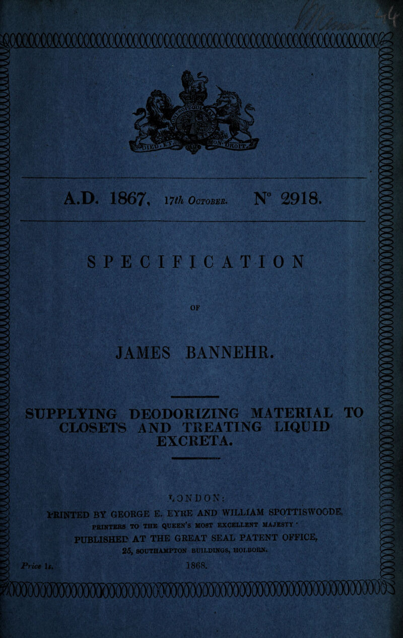 A.D. 1867, 17th October* N° 2918. SPECIFICATION JAMES BANNEHR. SUPPLYING DEODORIZING MATERIAL TO CLOSETS AND TREATING LIQUID EXCRETA. ON DON: PRINTED BY GEORGE E. EYRE AND WILLIAM SP0TT1SW00DE, PRINTERS TO THE QUEEN’S MOST EXCELLENT MAJESTY * PUBLISHED AT THE GREAT SEAL PATENT OFFICE, 25, SOUTHAMPTON BUILDINGS, HOLBORN.