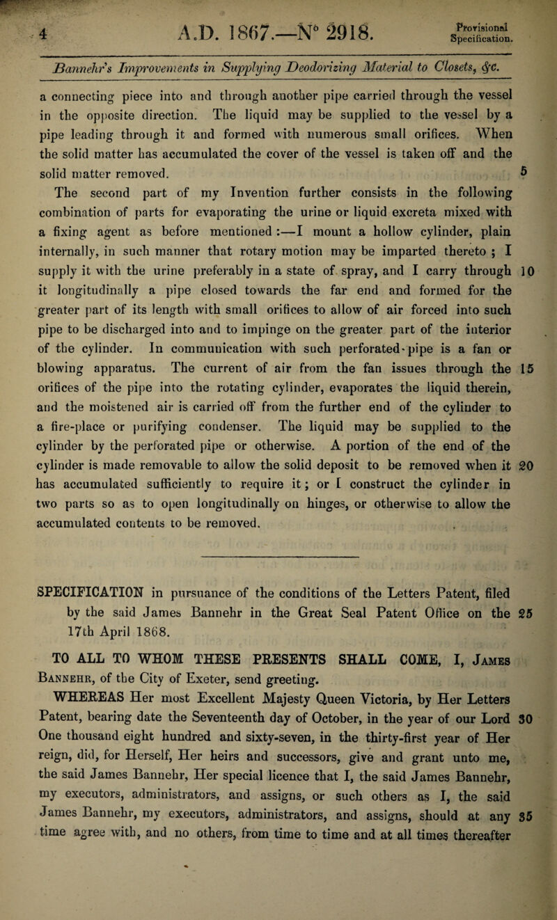 Pfrorisionftl Specification. Bannehr s Improvements in Supplying Deodorizing Material to Closets, Qc, a connecting piece into and through another pipe carried through the vessel in the opposite direction. The liquid may be supplied to the vessel by a pipe leading through it and formed with numerous small orifices. When the solid matter has accumulated the cover of the vessel is taken off and the solid matter removed. 5 The second part of my Invention further consists in the following combination of parts for evaporating the urine or liquid excreta mixed with a fixing agent as before mentioned :—I mount a hollow cylinder, plain internally, in such manner that rotary motion may be imparted thereto ; I supply it with the urine preferably in a state of spray, and I carry through 10 it longitudinally a pipe closed towards the far end and formed for the greater part of its length with small orifices to allow of air forced into such pipe to be discharged into and to impinge on the greater part of the interior of the cylinder. In communication with such perforated'pipe is a fan or blowing apparatus. The current of air from the fan issues through the 15 orifices of the pipe into the rotating cylinder, evaporates the liquid therein, and the moistened air is carried off from the further end of the cylinder to a fire-place or purifying condenser. The liquid may be supplied to the cylinder by the perforated pipe or otherwise. A portion of the end of the cylinder is made removable to allow the solid deposit to be removed when it 20 has accumulated sufficiently to require it; or I construct the cylinder in two parts so as to open longitudinally on hinges, or otherwise to allow the accumulated contents to be removed. SPECIFICATION in pursuance of the conditions of the Letters Patent, filed by the said James Bannehr in the Great Seal Patent Office on the 25 17th April 1868. TO ALL TO WHOM THESE PRESENTS SHALL COME, I, James Bannehr, of the City of Exeter, send greeting. WHEREAS Her most Excellent Majesty Queen Victoria, by Her Letters Patent, bearing date the Seventeenth day of October, in the year of our Lord 30 One thousand eight hundred and sixty-seven, in the thirty-first year of Her reign, did, for Herself, Her heirs and successors, give and grant unto me, the said James Bannehr, Her special licence that I, the said James Bannehr, my executors, administrators, and assigns, or such others as I, the said James Bannehr, my executors, administrators, and assigns, should at any 35 time agree with, and no others, from time to time and at all times thereafter