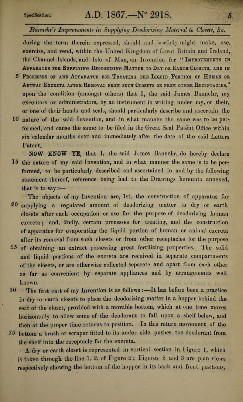Bannehr s Improvements in Supplying Deodorizing Material to Closets, 8fc. during the term therein expressed, should and lawfully might make, use, exercise, and vend, within the United Kingdom of Great Britain and Ireland, the Channel Islands, and Isle of Man, an Invention for “ Improvements in Apparatus for Supplying Deodorizing Matter to Dry or Earth Closets, and in 5 Processes of and Apparatus for Treating the Liquid Portion of Human or Animal Excreta after Removal from such Closets or from other Receptacles,” upon the condition (amongst others) that I, the said James Bannehr, my executors or administrators, by an instrument in writing under my, or their, or one of their hands and seals, should particularly describe and ascertain the 10 nature of the said Invention, and in what manner the same was to be per¬ formed, and cause the same to be filed in the Great Seal Patent Office within six calendar months next and immediately after the date of the said Letters Patent. NOW KNOW YE, that I, the said James Bannehr, do hereby declare 15 the nature of my said Invention, and in what manner the same is to be per¬ formed, to be particularly described and ascertained in and by the following statement thereof, reference being had to the Drawings hereunto annexed, that is to say >— The objects of my Invention are, 1st, the construction of apparatus for 20 supplying a regulated amount of deodorizing matter to dry or earth closets after each occupation or use for the purpose of deodorizing human excreta; and, 2ndly, certain processes for treating, and the construction of apparatus for evaporating the liquid portion of human or animal excreta after its removal from such closets or from other receptacles for the purpose 25 of obtaining an extract possessing great fertilizing properties. The solid and liquid portions of the excreta are received in separate compartments of the closets, or are otherwise collected separate and apart from each other as far as convenient by separate appliances and by arrangements well known. 30 The first part of my Invention is as follows :—It has before been a practice in dry or earth closets to place the deodorizing matter in a hopper behind the seat of the closet, provided with a movable bottom, which at one time moves horizontally to allow some of the deodorant to fall upon a shelf below, and then at the proper time returns to position. In this return movement of the 35 bottom a brush or scraper fitted to its under side pushes the deodorant from the shelf into the receptacle for the excreta. A dry or earth closet is represented in vertical section in Figure 1, which is taken through the line 1, 2, of Figure 2 ; Figures 2 and 3 are plan views respectively showing the bottom of the hopper in its back and front positions.