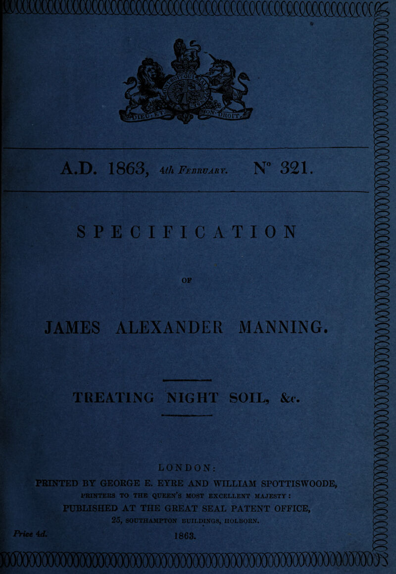 A.D. 1863, 4th February. N° 321. SPECIFICATION OF JAMES ALEXANDER MANNING. TREATING NIGHT SOIL, &c. : ' 7*' ’* .y 7j! * »L- ,y,*\ -V . ,J T LONDON: PRINTED BY GEORGE E. EYRE AND WILLIAM SPOTTISWOODE, PRINTERS TO THE QUEEN’S MOST EXCELLENT MAJESTY : PUBLISHED AT THE GREAT SEAL PATENT OFFICE, 25, SOUTHAMPTON BUILDINGS, HOLBORN. Price Ad. 1863.