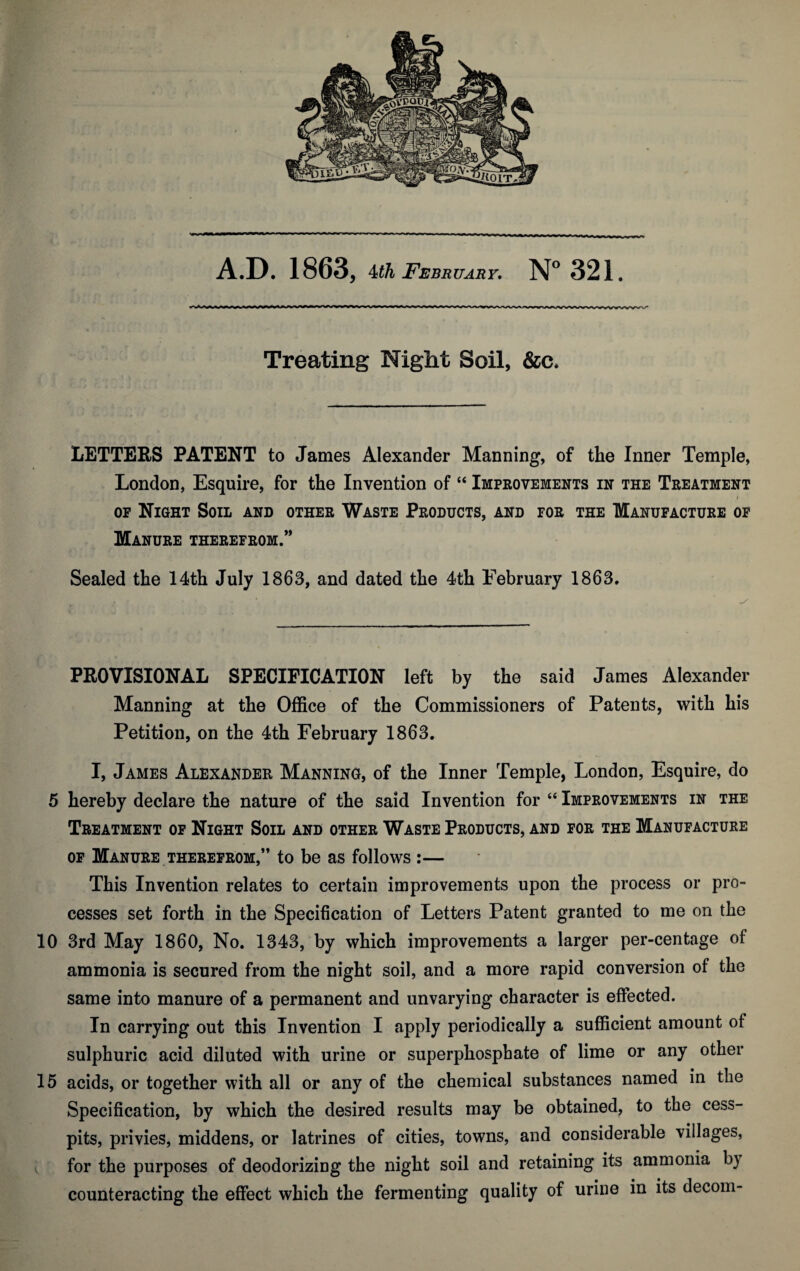 Treating Night Soil, &c. LETTERS PATENT to James Alexander Manning, of the Inner Temple, London, Esquire, for the Invention of “ Improvements in the Treatment of Night Sou and other Waste Products, and for the Manufacture of Manure therefrom.” Sealed the 14th July 1863, and dated the 4th February 1863. PROVISIONAL SPECIFICATION left by the said James Alexander Manning at the Office of the Commissioners of Patents, with his Petition, on the 4th February 1863. I, James Alexander Manning, of the Inner Temple, London, Esquire, do 5 hereby declare the nature of the said Invention for “ Improvements in the Treatment of Night Soil and other Waste Products, and for the Manufacture of Manure therefrom,” to be as follows :— This Invention relates to certain improvements upon the process or pro¬ cesses set forth in the Specification of Letters Patent granted to me on the 10 3rd May 1860, No. 1343, by which improvements a larger per-centage of ammonia is secured from the night soil, and a more rapid conversion of the same into manure of a permanent and unvarying character is effected. In carrying out this Invention I apply periodically a sufficient amount of sulphuric acid diluted with urine or superphosphate of lime or any other 15 acids, or together with all or any of the chemical substances named in the Specification, by which the desired results may be obtained, to the cess¬ pits, privies, middens, or latrines of cities, towns, and considerable villages, for the purposes of deodorizing the night soil and retaining its ammonia b) counteracting the effect which the fermenting quality of urine in its decom-