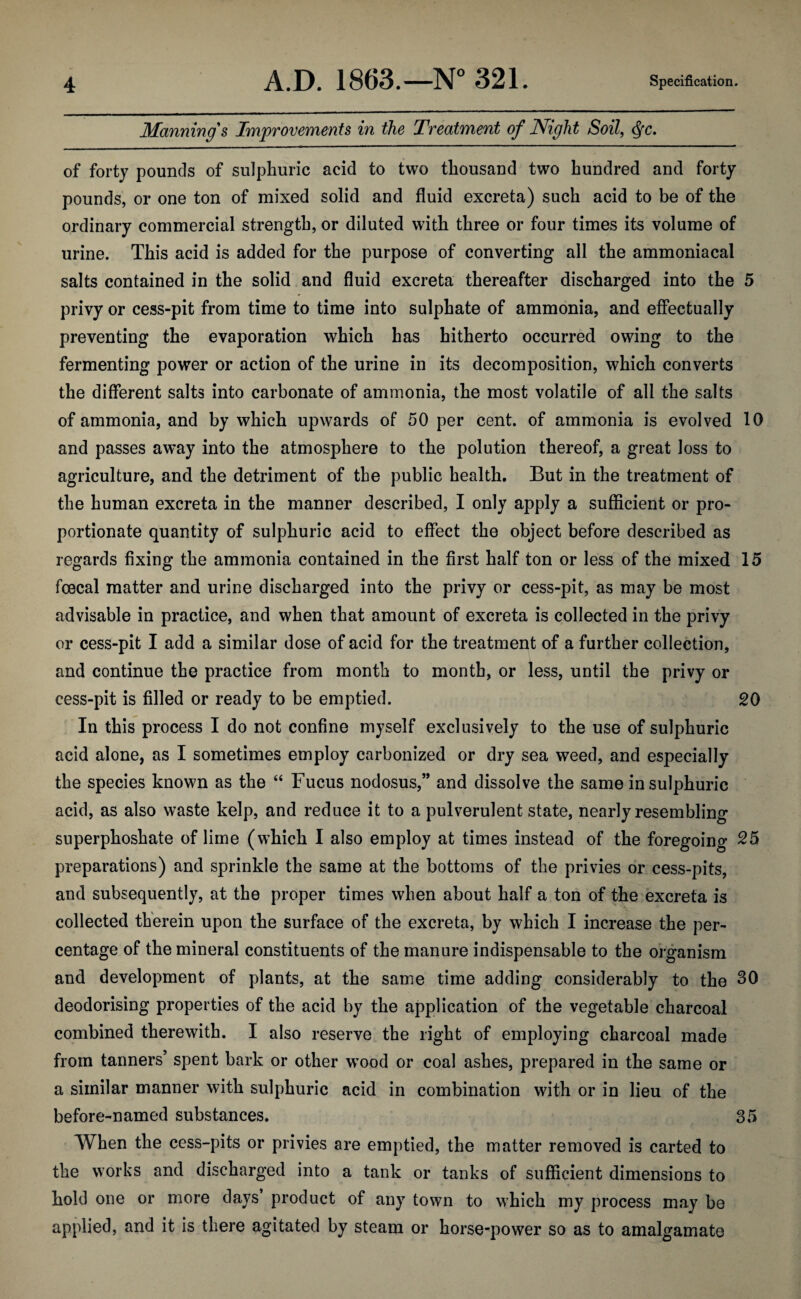 Manning's Improvements in the Treatment of Night Soil, <fyc. of forty pounds of sulphuric acid to two thousand two hundred and forty pounds, or one ton of mixed solid and fluid excreta) such acid to be of the ordinary commercial strength, or diluted with three or four times its volume of urine. This acid is added for the purpose of converting all the ammoniacal salts contained in the solid and fluid excreta thereafter discharged into the 5 privy or cess-pit from time to time into sulphate of ammonia, and effectually preventing the evaporation which has hitherto occurred owing to the fermenting power or action of the urine in its decomposition, which converts the different salts into carbonate of ammonia, the most volatile of all the salts of ammonia, and by which upwards of 50 per cent, of ammonia is evolved 10 and passes aw*ay into the atmosphere to the polution thereof, a great loss to agriculture, and the detriment of the public health. But in the treatment of the human excreta in the manner described, I only apply a sufficient or pro¬ portionate quantity of sulphuric acid to effect the object before described as regards fixing the ammonia contained in the first half ton or less of the mixed 15 foecal matter and urine discharged into the privy or cess-pit, as may be most advisable in practice, and when that amount of excreta is collected in the privy or cess-pit I add a similar dose of acid for the treatment of a further collection, and continue the practice from month to month, or less, until the privy or cess-pit is filled or ready to be emptied. 20 In this process I do not confine myself exclusively to the use of sulphuric acid alone, as I sometimes employ carbonized or dry sea weed, and especially the species known as the “ Fucus nodosus,” and dissolve the same in sulphuric acid, as also waste kelp, and reduce it to a pulverulent state, nearly resembling superphoshate of lime (which I also employ at times instead of the foregoing 25 preparations) and sprinkle the same at the bottoms of the privies or cess-pits, and subsequently, at the proper times when about half a ton of the excreta is collected therein upon the surface of the excreta, by which I increase the per¬ centage of the mineral constituents of the manure indispensable to the organism and development of plants, at the same time adding considerably to the 30 deodorising properties of the acid by the application of the vegetable charcoal combined therewith. I also reserve the right of employing charcoal made from tanners’ spent bark or other w^ood or coal ashes, prepared in the same or a similar manner with sulphuric acid in combination with or in lieu of the before-named substances. 35 When the cess-pits or privies are emptied, the matter removed is carted to the works and discharged into a tank or tanks of sufficient dimensions to hold one or more days product of any town to which my process may be applied, and it is there agitated by steam or horse-power so as to amalgamate