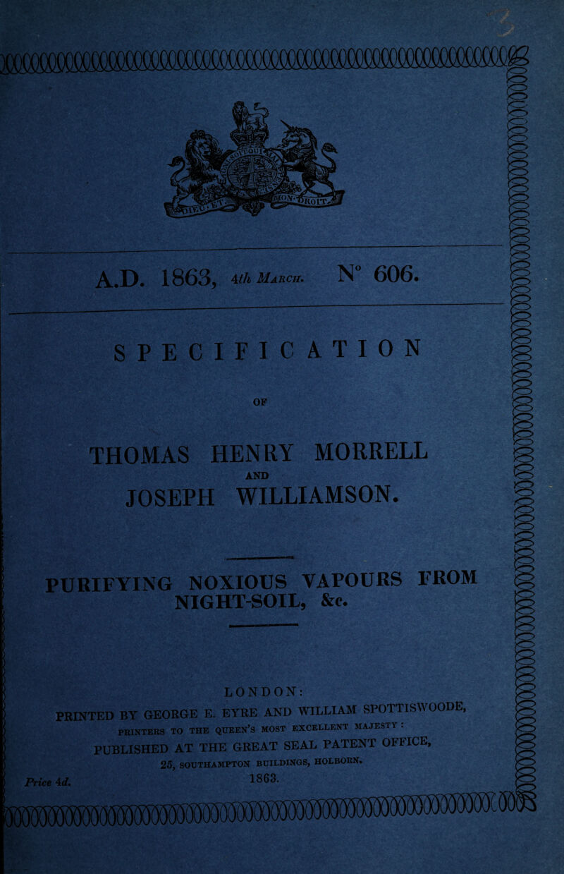 A.D. 1863, ^ih March. N” 606. SPECIFICATION OF THOMAS HENRY MORRELL AND JOSEPH WILLIAMSON. '^4 \ ■L i ■ • ' ■ * PURIFYING NOXIOUS VAPOURS FROM NIGHT-SOIL, &c. LONDON: PRINTED BT GEORGE E. EYRE AND AYILLIAM SPOTTISWOODE, PRINTERS TO THE QUEEN’S MOST EXCELLENT MAJESTY ; PUBLISHED AT THE GREAT SEAL PATENT OFFICE, 25, SOUTHAMPTON BUILDINGS, HOLBORN. Price 4<f, 1868.