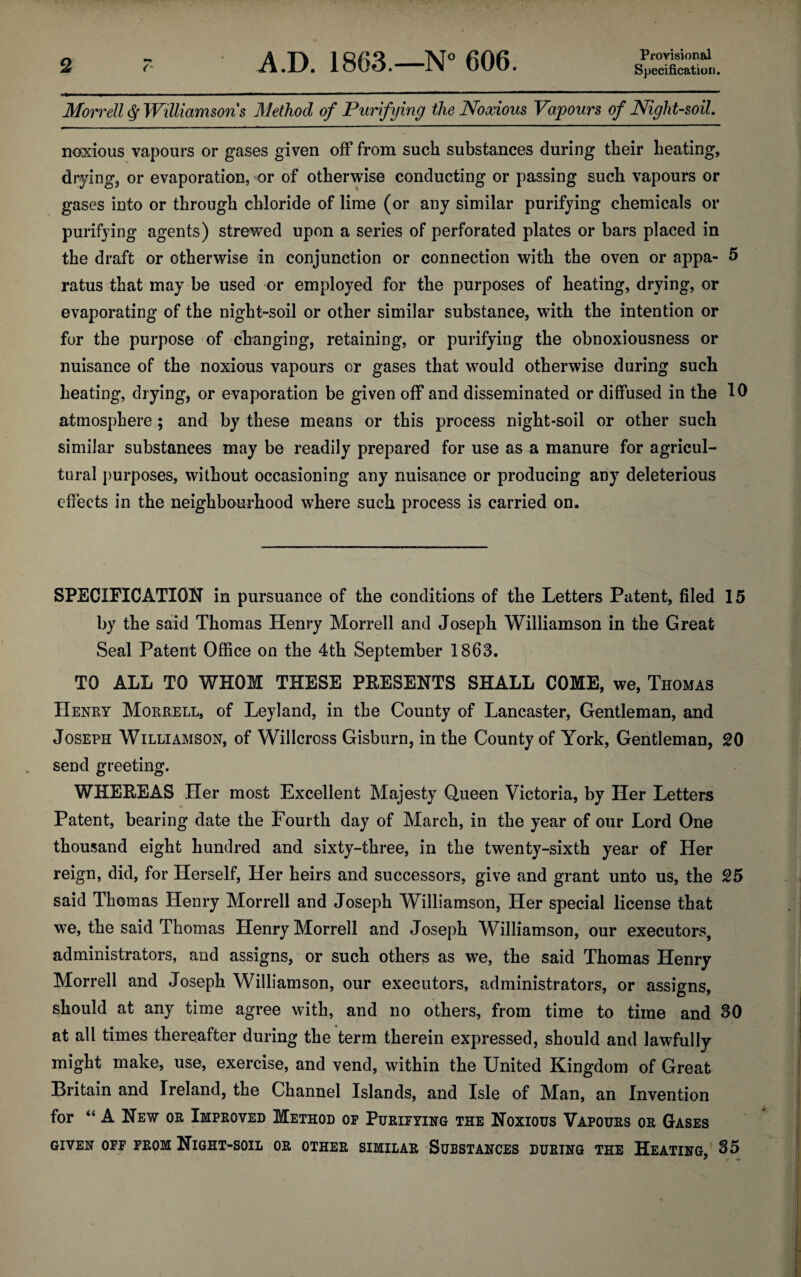 Provisional Morrell ^ Williamsoris Method of Purifying the Noxious Vapours of Night-soil, noxious vapours or gases given off from such substances during their heating, drying, or evaporation, or of otherwise conducting or passing such vapours or gases into or through chloride of lime (or any similar purifying chemicals or purifying agents) strewed upon a series of perforated plates or bars placed in the draft or otherwise in conjunction or connection with the oven or appa- 5 ratus that may be used or employed for the purposes of heating, drying, or evaporating of the night-soil or other similar substance, with the intention or for the purpose of changing, retaining, or purifying the obnoxiousness or nuisance of the noxious vapours or gases that would otherwise during such heating, drying, or evaporation be given off and disseminated or diffused in the 10 atmosphere ; and by these means or this process night-soil or other such similar substances may be readily prepared for use as a manure for agricul¬ tural purposes, without occasioning any nuisance or producing any deleterious effects in the neighbaurhood where such process is carried on. SPECIFICATION in pursuance of the conditions of the Letters Patent, filed 15 by the said Thomas Henry Morrell and Joseph Williamson in the Great Seal Patent Office on the 4th September 1863. TO ALL TO WHOM THESE PRESENTS SHALL COME, we, Thomas Henry Morrell, of Leyland, in the County of Lancaster, Gentleman, and Joseph Williamson, of Willcross Gisburn, in the County of York, Gentleman, 20 send greeting. WHEREAS Her most Excellent Majesty Queen Victoria, by Her Letters Patent, bearing date the Fourth day of March, in the year of our Lord One thousand eight hundred and sixty-three, in the twenty-sixth year of Her reign, did, for Herself, Her heirs and successors, give and grant unto us, the 25 said Thomas Henry Morrell and Joseph Williamson, Her special license that we, the said Thomas Henry Morrell and Joseph Williamson, our executors, administrators, and assigns, or such others as we, the said Thomas Henry Morrell and Joseph Williamson, our executors, administrators, or assigns, should at any time agree with, and no others, from time to time and 30 at all times thereafter during the term therein expressed, should and lawfully might make, use, exercise, and vend, within the United Kingdom of Great Britain and Ireland, the Channel Islands, and Isle of Man, an Invention for “ A New or Improved Method op Purifying the Noxious Vapours or Gases GIVEN OFF FROM NiGHT-SOIL OR OTHER SIMILAR SuBSTANCES DURING THE HeATING, 35