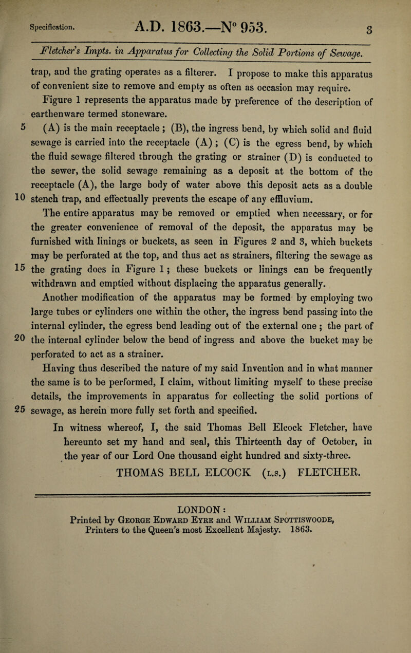 Fletcher s Impts. in Apparatus for Collecting the Solid Portions of Sewage. trap, and the grating operates as a filterer. I propose to make this apparatus of convenient size to remove and empty as often as occasion may require. Figure 1 represents the apparatus made by preference of the description of earthenware termed stoneware. 5 (A) is the main receptacle ; (B), the ingress bend, by which solid and fluid sewage is carried into the receptacle (A) ; (C) is the egress bend, by which the fluid sewage filtered through the grating or strainer (D) is conducted to the sewer, the solid sewage remaining as a deposit at the bottom of the receptacle (A), the large body of water above this deposit acts as a double stench trap, and effectually prevents the escape of any effluvium. The entire apparatus may be removed or emptied when necessary, or for the greater convenience of removal of the deposit, the apparatus may be furnished with linings or buckets, as seen in Figures 2 and 3, which buckets may be perforated at the top, and thus act as strainers, filtering the sewage as the grating does in Figure 1; these buckets or linings can be frequently withdrawn and emptied without displacing the apparatus generally. Another modification of the apparatus may be formed by employing two large tubes or cylinders one within the other, the ingress bend passing into the internal cylinder, the egress bend leading out of the external one ; the part of 20 the internal cylinder below the bend of ingress and above the bucket may be perforated to act as a strainer. Having thus described the nature of my said Invention and in what manner the same is to be performed, I claim, without limiting myself to these precise details, the improvements in apparatus for collecting the solid portions of 25 sewage, as herein more fully set forth and specified. In witness whereof, I, the said Thomas Bell Elcock Fletcher, have hereunto set my hand and seal, this Thirteenth day of October, in the year of our Lord One thousand eight hundred and sixty-three. THOMAS BELL ELCOCK (l.s.) FLETCHER. LONDON: Printed by George Edward Eyre and William Spottiswoode, Printers to the Queen's most Excellent Majesty. 1863.