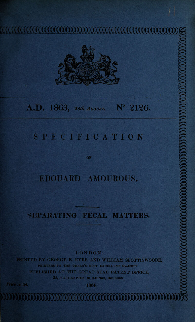 A.D. 1863, 28th August. N” 2126. SPECIFICATION OF ''L'i'V- *,.c && JrV 1 * *V ** . • *'• . ' 5c*.>vA.• * . EDOUARD AMOUROUS. SEPARATING FECAL MATTERS. LONDON: ■ PRINTED BY GEORGE E. EYRE AND WILLIAM SPOTTISWOODE, ' PRINTERS TO THE QUEEN’S MOST EXCELLENT MAJESTY : PUBLISHED AT THE GREAT SEAL PATENT OFFICE, 25, SOUTHAMPTON BUILDINGS, HOLBORN. Price It. 2d. 1864.