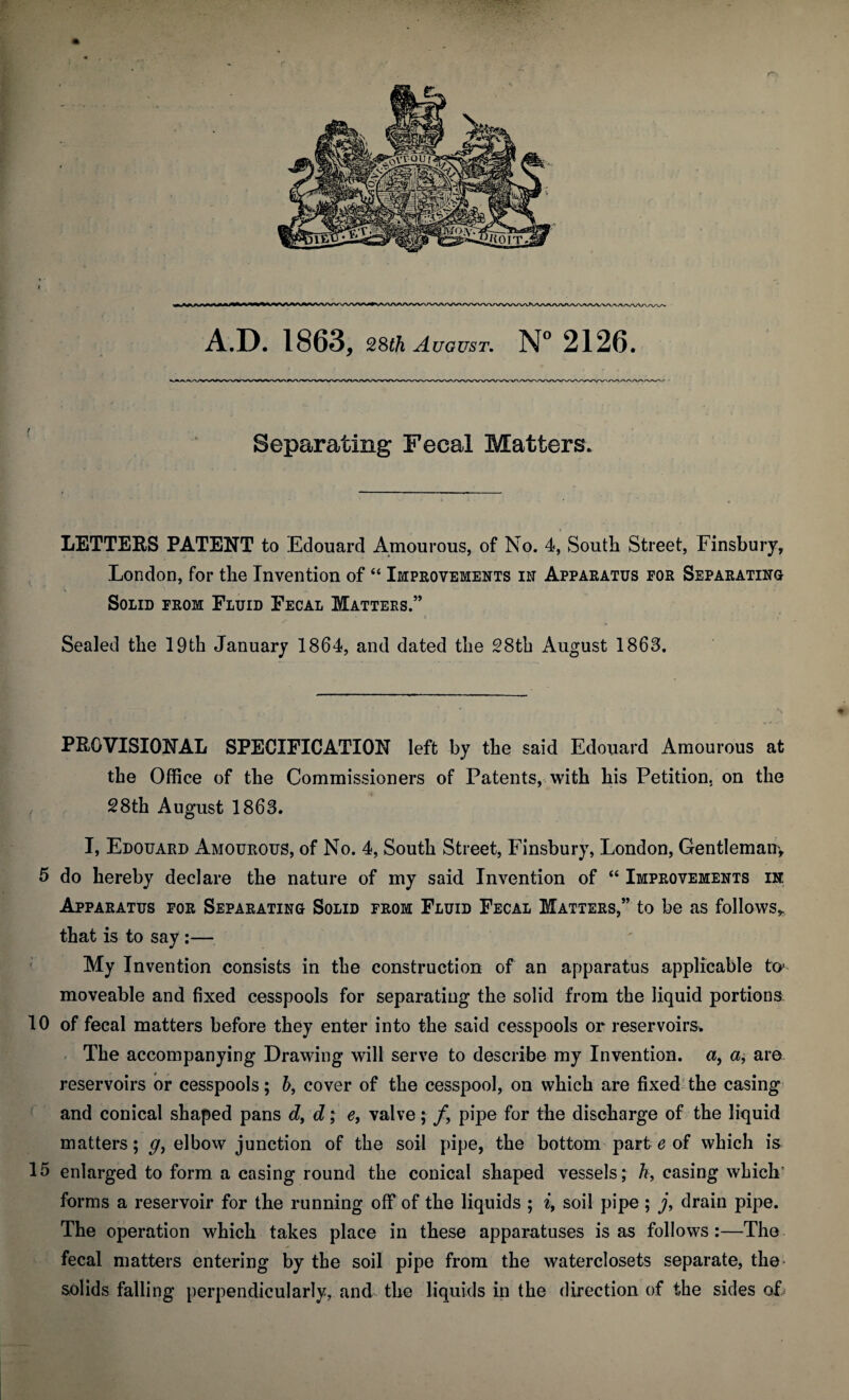 Separating Fecal Matters. LETTERS PATENT to Edouard Amourous, of No. 4, South Street, Finsbury, London, for the Invention of “ Improvements in Apparatus for Separating Solid from Fluid Fecal Matters.” Sealed the 19th January 1864, and dated the 28th August 1863. PROVISIONAL SPECIFICATION left by the said Edouard Amourous at the Office of the Commissioners of Patents, with his Petition, on the , 28th August 1863. I, Edouard Amourous, of No. 4, South Street, Finsbury, London, Gentlemany 5 do hereby declare the nature of my said Invention of “ Improvements in Apparatus for Separating Solid from Fluid Fecal Matters,” to be as follows,, that is to say :— My Invention consists in the construction of an apparatus applicable ftp moveable and fixed cesspools for separating the solid from the liquid portions 10 of fecal matters before they enter into the said cesspools or reservoirs. The accompanying Drawing will serve to describe my Invention, a, a, are reservoirs or cesspools; b, cover of the cesspool, on which are fixed the casing and conical shaped pans d, d; e, valve; fy pipe for the discharge of the liquid matters; g, elbow junction of the soil pipe, the bottom part e of which is 15 enlarged to form a casing round the conical shaped vessels; h, casing which' forms a reservoir for the running off of the liquids ; i, soil pipe ; j, drain pipe. The operation which takes place in these apparatuses is as follows:—The fecal matters entering by the soil pipe from the waterclosets separate, the- solids falling perpendicularly, and the liquids in the direction of the sides of