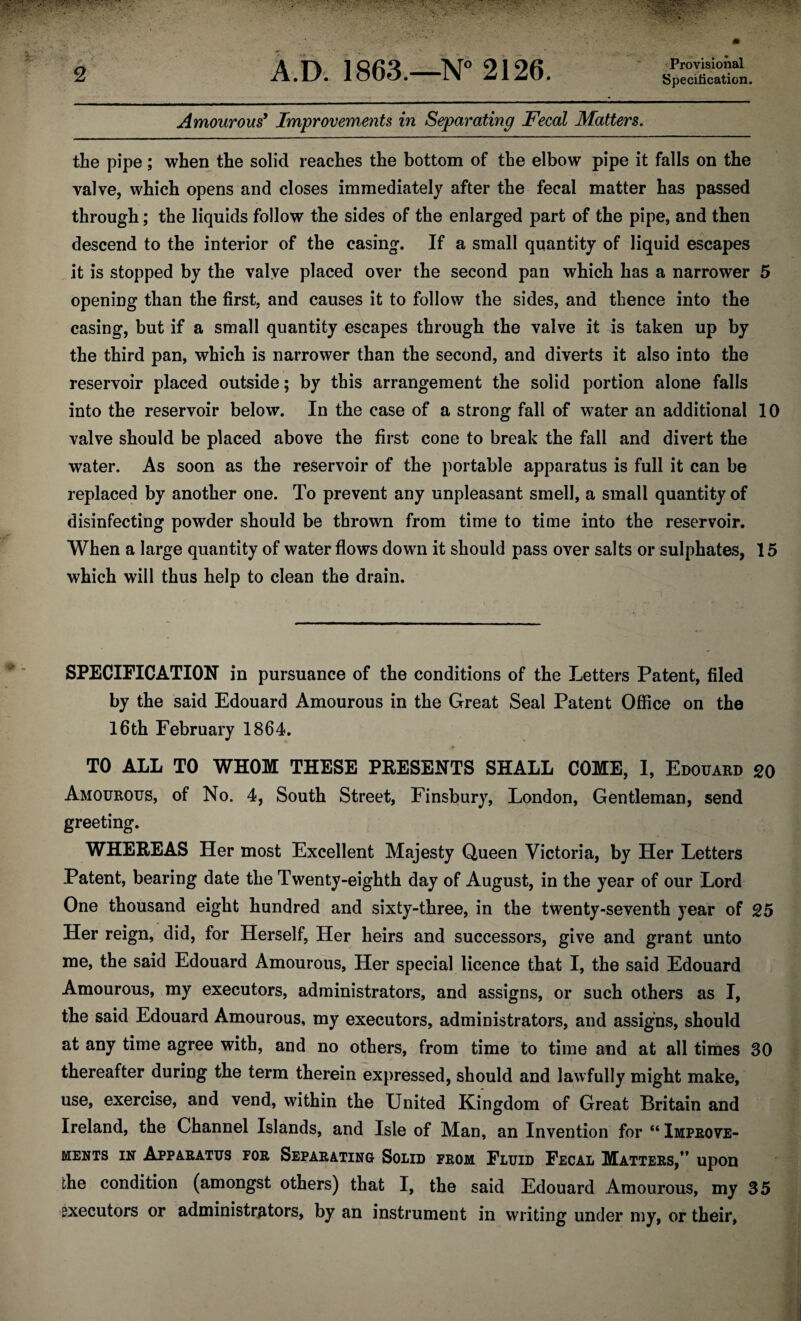 Provisional Specification. Amourous9 Improvements in Separating Fecal Matters. the pipe; when the solid reaches the bottom of the elbow pipe it falls on the valve, which opens and closes immediately after the fecal matter has passed through; the liquids follow the sides of the enlarged part of the pipe, and then descend to the interior of the casing. If a small quantity of liquid escapes it is stopped by the valve placed over the second pan which has a narrower 5 opening than the first, and causes it to follow the sides, and thence into the casing, but if a small quantity escapes through the valve it is taken up by the third pan, which is narrower than the second, and diverts it also into the reservoir placed outside; by this arrangement the solid portion alone falls into the reservoir below. In the case of a strong fall of water an additional 10 valve should be placed above the first cone to break the fall and divert the water. As soon as the reservoir of the portable apparatus is full it can be replaced by another one. To prevent any unpleasant smell, a small quantity of disinfecting powder should be thrown from time to time into the reservoir. When a large quantity of water flows down it should pass over salts or sulphates, 15 which will thus help to clean the drain. SPECIFICATION in pursuance of the conditions of the Letters Patent, filed by the said Edouard Amourous in the Great Seal Patent Office on the 16th February 1864. TO ALL TO WHOM THESE PRESENTS SHALL COME, 1, Edouard 20 Amourous, of No. 4, South Street, Finsbury, London, Gentleman, send greeting. WHEREAS Her most Excellent Majesty Queen Victoria, by Her Letters Patent, bearing date the Twenty-eighth day of August, in the year of our Lord One thousand eight hundred and sixty-three, in the twenty-seventh year of 25 Her reign, did, for Herself, Her heirs and successors, give and grant unto me, the said Edouard Amourous, Her special licence that I, the said Edouard Amourous, my executors, administrators, and assigns, or such others as I, the said Edouard Amourous, my executors, administrators, and assigns, should at any time agree with, and no others, from time to time and at all times 30 thereafter during the term therein expressed, should and lawfully might make, use, exercise, and vend, within the United Kingdom of Great Britain and Ireland, the Channel Islands, and Isle of Man, an Invention for “ Improve¬ ments in Apparatus por Separating Solid from Fluid Fecal Matters,” upon the condition (amongst others) that I, the said Edouard Amourous, my 35 executors or administrators, by an instrument in writing under my, or their,